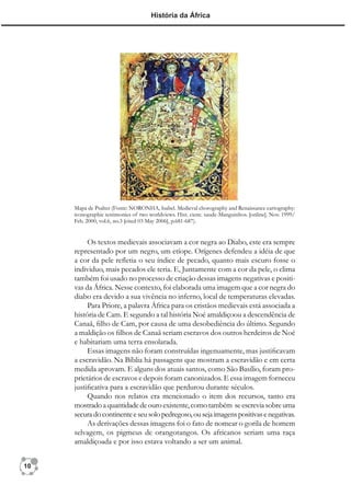 História da África




     Mapa de Psalter (Fonte: NORONHA, Isabel. Medieval chorography and Renaissance cartography:
     iconographic testimonies of two worldviews. Hist. cienc. saude-Manguinhos. [online]. Nov. 1999/
     Feb. 2000, vol.6, no.3 [cited 03 May 2006], p.681-687).


          Os textos medievais associavam a cor negra ao Diabo, este era sempre
     representado por um negro, um etíope. Orígenes defendeu a idéia de que
     a cor da pele reﬂetia o seu índice de pecado, quanto mais escuro fosse o
     individuo, mais pecados ele teria. E, Juntamente com a cor da pele, o clima
     também foi usado no processo de criação dessas imagens negativas e positi-
     vas da África. Nesse contexto, foi elaborada uma imagem que a cor negra do
     diabo era devido a sua vivência no inferno, local de temperaturas elevadas.
          Para Priore, a palavra África para os cristãos medievais está associada a
     história de Cam. E segundo a tal história Noé amaldiçoou a descendência de
     Canaã, ﬁlho de Cam, por causa de uma desobediência do último. Segundo
     a maldição os ﬁlhos de Canaã seriam escravos dos outros herdeiros de Noé
     e habitariam uma terra ensolarada.
          Essas imagens não foram construídas ingenuamente, mas justiﬁcavam
     a escravidão. Na Bíblia há passagens que mostram a escravidão e em certa
     medida aprovam. E alguns dos atuais santos, como São Basílio, foram pro-
     prietários de escravos e depois foram canonizados. E essa imagem forneceu
     justiﬁcativa para a escravidão que perdurou durante séculos.
          Quando nos relatos era mencionado o item dos recursos, tanto era
     mostrado a quantidade de ouro existente, como também se escrevia sobre uma
     secura do continente e seu solo pedregoso, ou seja imagens positivas e negativas.
          As derivações dessas imagens foi o fato de nomear o gorila de homem
     selvagem, os pigmeus de orangotangos. Os africanos seriam uma raça
     amaldiçoada e por isso estava voltando a ser um animal.


10
 