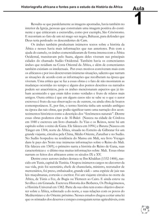 Historiograﬁa africana e fontes para o estudo da História da África
                                                                                 Aula

       Ressalta-se que paralelamente as imagens apontadas, havia também no
  interior da Igreja, pessoas que construíam uma imagem positiva do conti-
                                                                                 1
  nente e que criticavam a escravidão, como por exemplo, São Crisóstomo.
  E recorriam ao fato de um rei mago ser negro, Baltazar, para defender que
  Deus teria perdoado os descendentes de Cam.
       Os árabes também produziram inúmeros textos sobre a história da
  África e nesses havia mais informações que nas anteriores. Pois com a
  ajuda do camelo, os árabes comercializaram de forma intensa com a África
  Ocidental, transitavam pelo Saara, alguns deles viveram nas principais
  cidades do chamado Sudão Ocidental. Também havia os comerciantes
  árabes que residiam na Costa Oriental da África, e além de comerciantes
  também existiam os intelectuais. Por esses motivos conviveram mais com
  os africanos e por isso descreveram inúmeras situações, saliento que narram
  as situações de acordo com as informações que recolheram na época que
  viveram. Uma crítica que se faz a essas obras e o fato de não mostrarem as
  mudanças ocorridas no tempo e alguns dos pontos descritos ou narrados
  podem ser anacrônicos, pois os árabes mencionaram aspectos que já tin-
  ham acontecido e que eram tidos como verdades e fruto de relatos mais
  antigos. Outra crítica é que em alguns casos não se sabe se o que o autor
  escreveu é fruto da sua observação ou de outrem, ou ainda obra de boatos
  contemporâneos. E, por ﬁm, o termo história tinha um sentido ambíguo
  na época das tais obras, que podia signiﬁcar tanto uma narração dos acon-
  tecimentos históricos como a descrição dos “fenômenos naturais”. Dentre
  essas obras podemos citar a de Al-Bakri (Nasceu na cidade de Córdova
  em 1040 e escreveu um livro chamado As Vias e os Reinos, neste há um
  capítulo sobre o reino de Gana. Ele faleceu em 1094.) e Batuta (Nasceu em
  Tânger em 1304, norte da África, situada no Estreito de Gilbratar foi um
  grande viajante, circulou pela China, Médio Oriente, Zanzibar e no Sudão.
  No Sudão hospedou na residência do Mansa em Mali, seu livro Voyages
  dans le pays des Noirs traz inúmeras informações sobre o Reino do Mali.
  Ele faleceu em 1369); o primeiro narra a história do Reino de Gana, suas
  características e o último traz muitas informações sobre Mali. Essas obras
  narram os feitos dos africanos entre os séculos IX e XV.
       Dentre esses autores árabes destaca-se Ibn Khaldun (1332-1406), nas-
  cido em Tunis, capital da Tunísia. Ocupou inúmeros cargos no decorrer da
  sua vida, pois foi secretário, chefe de chancelaria, ministro, recrutador de
  mercenários, foi preso, embaixador, grande cádi – uma espécie de juiz nas
  leis muçulmanas, cortesão e escritor. Foi um viajante circulou no norte da
  África, de Túnis a Fez, de Bugia ou Tlemcen ao Cairo. E ainda esteve na
  Sevilha e em Granada. Escreveu Historia dos Berberes, Os Prolegómenos,
  a História Universal em 1382. Parte da sua obra tem como objetivo discor-
  rer sobre a África, sobretudo a do norte, e suas relações com os povos do
  Mediterrâneo e do Oriente próximo. Nesses estudos chegou a criar uma lei
  que os nômades dos desertos e estepes conseguiam terras agricultáveis, com

                                                                                    11
 