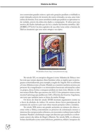História da África




     isso construíam grandes reinos e após três gerações perdiam a vitalidade se
     eram vitimados através de invasões de outros nômades, ou seja, uma visão
     cíclica da história. Esse autor acreditava ainda que pudesse se aproximar-se
     da verdade, através da crítica dos dados e comparação. E talvez por esse
     motivo, Ki-Zerbo defenda que ele foi o criador da história cientíﬁca. (KI-
     ZERBO, 1972,16) Um dos capítulos de sua obra versa sobre a história de
     Mali no momento que esse reino atingia o seu ápice.




                         Ibn Khaldun (Fonte: http://www.atlasnetwork.org).


          No século XV, os europeus chegam à costa Atlântica da África e isso
     faz com que surjam algumas obras literárias sobre as regiões que os portu-
     gueses comercializavam, por exemplo, a região de Angola. Eles se referiam
     a Costa Atlântica como a Guiné. Paralelo ao comércio também ocorreu um
     processo de evangelização e os missionários buscavam informações sobre
     os grupos, dessa forma a catequese poderia ter mais êxito. Dentre os últi-
     mos temos Pedro Paez que morreu em 1622. E dos primeiros temos como
     mostra Cadornega que publica em 1681 a História das Guerras Angolanas,
     um texto que também narra os feitos da rainha Nzinga.
          Os livros do ﬁnal do século XVIII mostram argumentos contra ou
     a favor da abolição do tráﬁco. Os autores desses livros participavam do
     comércio de escravos e por suas obras trazem posições sobre a temática.
          No século XIX temos um grande acréscimo no número de obras es-
     critas sobre a África, concomitante ao processo de colonização cresceu o
     interesse dos europeus pelos africanos, era necessário conhecer para melhor
     dominar. Paralelo a dominação surgiu um discurso que justiﬁcava a coloni-
     zação através das idéias de Hegel e Darwin. No século XIX, os africanos
     foram classiﬁcados como seres inferiores, primitivos, tribais e incapazes de


12
 