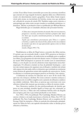 Historiograﬁa africana e fontes para o estudo da História da África
                                                                                     Aula

  evoluir. Essas idéias foram construídas por conta das correntes cientíﬁcas
  que estavam em voga naquele momento, algumas delas era o Darwinismo
                                                                                     1
  social e do determinismo racial e geográﬁco. Essas idéias foram respon-
  sáveis pela crença na inexistência da história, crença essa que perdurou
  até a década de sessenta do século XX. Também surgiu nesse contexto, a
  antropologia que tinha como escopo estudar as sociedades primitivas e a-
  históricas. Dentre as produções temos as publicadas por Richard Burton.
       Hegel defendia que as sociedades africanas não possuíam história:

               A África não é uma parte histórica do mundo. Não tem movimentos,
               progressos a mostrar, movimentos históricos próprios dela. Quer
               isto dizer que sua parte setentrional pertence ao mundo europeu
               ou asiático.
               Aquilo que entendemos precisamente pela África é o espírito
               a-hstórico, o espírito não desenvolvido, ainda envolto em condições
               de natural e que deve ser aqui apresentado apenas como no limiar
               da história do
               mundo. (Hegel, 1995: 174).

       Paralelamente as idéias de Hegel temos a ascensão das idéias racistas.
  O racismo que era teorizado desde o século XVI, penetrou na história e
  justiﬁcou alguns genocídios e ele ainda resiste na atualidade, pois se espalhou
  nos ﬁlmes, nos programas de televisão dentre outros. O racismo cientíﬁco
  do século XIX hierarquizou as pessoas de acordo com as características
  físicas; e a cor da pele era um dos elementos mais importantes nessa hier-
  arquização. Os africanos estariam na base da pirâmide hierárquica e por
  isso não seriam capazes de organizar uma civilização e também não teriam
  sido capazes de criar nada, todos os elementos que existiriam no continente
  como técnicas de agricultura teriam sido copiados de outros povos. Assim,
  os africanos se tornaram personagens passivos na história e não sujeitos.
       A inﬂuência do racismo foi relevante até os anos 20 do século XX,
  após isso ela começou a declinar. No censo comum o racismo começou a
  intensiﬁcar com os conﬂitos surgidos com o aumento de africanos e asiáticos
  nas cidades ocidentais. Além disso, as pessoas que conviviam com esses
  africanos tinham lido manuais que possuíam as idéias do racismo citado.
       Nos Oitocentos também há uma proﬁssionalização da história que
  passa ser uma atividade cientíﬁca ligada às fontes que são, sobretudo, as
  escritas. Com isso, a África não teria nenhuma história antes da chegada
  dos europeus, pois eles é que teriam produzido as tais fontes.
       Em 1902 e 1910, foi publicado The Cambridge Modern History em
  catorze volumes e em nada mencionava a história da África. Em 1957, foi
  publicado The New Cambridge Modern History sob os auspícios do Sir
  George Clark faz menções a África no período da colonização, principal-
  mente da África do Sul e um capítulo introdutório sobre os demais povos
  africanos a-histórico.

                                                                                        13
 