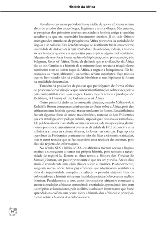 História da África




          Ressalta-se que nesse período tinha-se a idéia de que os africanos seriam
     alvos de estudos dos arqueólogos, lingüistas e antropólogos. No entanto,
     as pesquisas dos primeiros estavam associadas a história antiga e também
     acreditava-se que era necessário documentos escritos. Já os dois últimos
     eram grandes entusiastas de pesquisas na África por conta da variedade de
     línguas e de culturas. Eles acreditavam que no continente havia uma enorme
     quantidade de dados para serem recolhidos e classiﬁcados, todavia, a história
     só era buscada quando era necessário para explicar algum dado coletado.
     Algumas dessas obras foram repletas de hipóteses, como por exemplo, a de
     Seligman, Races of África. Nesta, ele defende que as civilizações da África
     são as dos Camitas e a história do continente deve retratar a relação desse
     continente com as outras raças da África, a negra e a bosquímana. Ele hi-
     erarquiza as “raças africanas”, os camitas seriam superiores. Fage pontua
     que no livro citado não há evidências históricas e suas hipóteses já foram
     na atualidade descartadas.
          Também há produções de pessoas que participaram de forma efetiva
     do processo de colonização e que buscavam informações sobre esses povos
     para compartilhar com suas nações. Como mostra temos a produção de
     Delafosse, A History of the Colonization of África.
          Outro passo foi dado na historiograﬁa africana, quando Malinowski e
     Radcliffe Brown começaram a inﬂuenciar as obras sobre a África, pois eles
     criticavam uma história que não tivesse um lastro de fontes. Essa inﬂuência
     fez sair algumas obras de cunho mais histórico, como as de Leo Frobernius
     que era etnólogo, antropólogo cultural, arqueólogo e historiador camuﬂado.
     Ele publicou inúmeros trabalhos com os resultados de suas pesquisas, dentre
     outros pontos ele encontrou as estatuetas da cidade de Ifé. Ele buscava uma
     inﬂuência etrusca na cultura africana, inclusive nas estátuas. Fage aponta
     que obras de Frobernius praticamente não são lidas e são muito criticadas,
     mas o autor ressalta que se faz necessário uma releitura das mesmas, pois
     elas são repletas de informações.
          No século XIX e início do XX, os africanos tiveram acesso a línguas
     escritas e começaram a narrar sua própria história, pois sentiam a neces-
     sidade de registrá-la. Dentre as obras temos a History dos Yorubas de
     Samuel Johnson, um pastor protestante e que era um yoruba. Até os dias
     atuais é considerada uma obra clássica sobre a temática. Posteriormente,
     surgiram outras obras feitas por africanos que objetivavam combater a
     idéia da superioridade européia e enaltecer o passado africano. Para os
     colonizadores, a história tinha uma ﬁnalidade prática conhecer para melhor
     dominar. Paralelamente a isso, vários historiadores africanos começam a
     anotar as tradições africanas com método e seriedade, aprendendo isso com
     os próprios colonizadores, pois os últimos achavam interessante que fosse
     aprendido na colônia um pouco sobre a história dos africanos e principal-
     mente sobre a história dos colonizadores.



14
 
