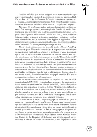 Historiograﬁa africana e fontes para o estudo da História da África
                                                                                  Aula

       Convém enfatizar que houve europeus e/ou norte-americanos que
  escreveram trabalhos isentos de preconceitos, como por exemplo, Ruth
  Fischer. Pós 1947, a Société Africaine de Cultura juntamente com sua revista
                                                                                  1
  a Presénce Africaine se preocuparam com a África pós colonização. E alguns
  africanos buscavam a história africana anterior a chegada dos europeus.
       Nos anos 50 e 60 vários países africanos ﬁcaram independentes, e
  como fruto desse processo ocorreu a criação dos Estados nacionais. Dessa
  maneira se fazia necessário uma construção de identidades para esses novos
  países e deles perante a humanidade. Assim, uma elite política, intelectual
  foi a responsável pela construção dessas identidades e utilizaram a história,
  seus heróis dentre outros elementos. Para Appiah, a negritude e o pan-
  africanismo estiveram presentes enquanto ideologias nos primeiros trabalhos
  sobre história da África no período pós-independência.
       Nessa primeira corrente autores como Ki-Zerbo e Cheikh Anta Diop
  enfatizaram que a África tinha uma história. Eles precisavam se contrapor
  ao pensamento ocidental que aﬁrmava o contrario. E ainda pontuavam
  que a história do ocidente era dependente da história africana. Por isso,
  são classiﬁcados por Carlos Lopes como grupo da “Pirâmide invertida”
  ou ainda corrente da “superioridade africana. Os trabalhos desses autores
  priorizaram estudar grandes sociedades africanas e suas invenções, most-
  rando sua autonomia em relação ao Ocidente. Esse grupo também cometeu
  erros no ponto de vista historiográﬁcos. Primeiro porque enfatizaram as
  características histórico-culturais do continente africano de maneira dese-
  quilibrada e também por transformar os africanos em algumas situações
  em meras vítimas, tirando-lhes também seu papel histórico. Em vez de
  eurocentrismo teríamos um afrocentrismo.
       Se faz mister salientar a importância do simpósio do Cairo em 1974,
  organizado pela UNESCO; como também o começo do surgimento de
  várias universidades no território africano e em 1969, o iniciou da execução
  do talvez mais importante projeto da história Africana, História Geral da
  África. A mencionada obra é composta por sete volumes, e possui uma
  divisão periódica, no primeiro volume temos a parte metodológica e a
  pré-história e no último de 1880 a 1935, nesse volume possui vários textos
  sobre o processo de colonização e das lutas anti-coloniais.
       No ﬁnal dos anos setenta, surgiu um grupo de historiadores preocu-
  pados em pesquisar a história da África mas de maneira menos apaixonada
  que seus anteriores, e que teriam como meta inserir, aumentar o número
  de estudos sobre o continente e integrar as inovações metodológicas da
  historiograﬁa mundial a história da África. Esse grupo de pesquisadores
  ampliaram os temas pesquisados, alguns dos temas é o gênero, um exemplo
  é o trabalho de Edna Bay intitulado Wives of the Leopard. Gender, Politics
  and Culture in the Kingdom of Dahomey, que aborda o papel impor-
  tante que as esposas do rei do Daomé tinham. Ainda há pesquisas sobre



                                                                                     15
 