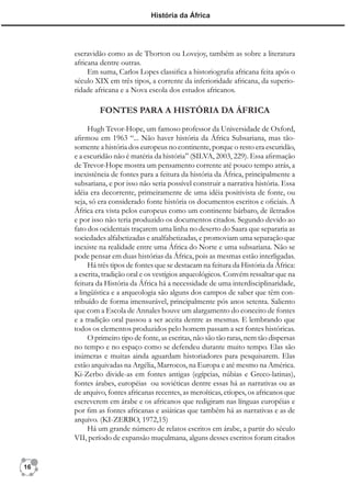 História da África




     escravidão como as de Thorton ou Lovejoy, também as sobre a literatura
     africana dentre outras.
          Em suma, Carlos Lopes classiﬁca a historiograﬁa africana feita após o
     século XIX em três tipos, a corrente da inferioridade africana, da superio-
     ridade africana e a Nova escola dos estudos africanos.

              FONTES PARA A HISTÓRIA DA ÁFRICA

          Hugh Tevor-Hope, um famoso professor da Universidade de Oxford,
     aﬁrmou em 1963 “... Não haver história da África Subsariana, mas tão-
     somente a história dos europeus no continente, porque o resto era escuridão,
     e a escuridão não é matéria da história” (SILVA, 2003, 229). Essa aﬁrmação
     de Trevor-Hope mostra um pensamento corrente até pouco tempo atrás, a
     inexistência de fontes para a feitura da história da África, principalmente a
     subsariana, e por isso não seria possível construir a narrativa história. Essa
     idéia era decorrente, primeiramente de uma idéia positivista de fonte, ou
     seja, só era considerado fonte história os documentos escritos e oﬁciais. A
     África era vista pelos europeus como um continente bárbaro, de iletrados
     e por isso não teria produzido os documentos citados. Segundo devido ao
     fato dos ocidentais traçarem uma linha no deserto do Saara que separaria as
     sociedades alfabetizadas e analfabetizadas, e promoviam uma separação que
     inexiste na realidade entre uma África do Norte e uma subsariana. Não se
     pode pensar em duas histórias da África, pois as mesmas estão interligadas.
          Há três tipos de fontes que se destacam na feitura da História da África:
     a escrita, tradição oral e os vestígios arqueológicos. Convém ressaltar que na
     feitura da História da África há a necessidade de uma interdisciplinaridade,
     a lingüística e a arqueologia são alguns dos campos de saber que têm con-
     tribuído de forma imensurável, principalmente pós anos setenta. Saliento
     que com a Escola de Annales houve um alargamento do conceito de fontes
     e a tradição oral passou a ser aceita dentre as mesmas. E lembrando que
     todos os elementos produzidos pelo homem passam a ser fontes históricas.
          O primeiro tipo de fonte, as escritas, não são tão raras, nem tão dispersas
     no tempo e no espaço como se defendeu durante muito tempo. Elas são
     inúmeras e muitas ainda aguardam historiadores para pesquisarem. Elas
     estão arquivadas na Argélia, Marrocos, na Europa e até mesmo na América.
     Ki-Zerbo divide-as em fontes antigas (egípcias, núbias e Greco-latinas),
     fontes árabes, européias ou soviéticas dentre essas há as narrativas ou as
     de arquivo, fontes africanas recentes, as meroíticas, etíopes, os africanos que
     escreverem em árabe e os africanos que redigiram nas línguas européias e
     por ﬁm as fontes africanas e asiáticas que também há as narrativas e as de
     arquivo. (KI-ZERBO, 1972,15)
          Há um grande número de relatos escritos em árabe, a partir do século
     VII, período de expansão muçulmana, alguns desses escritos foram citados


16
 