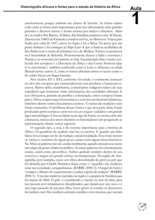 Historiograﬁa africana e fontes para o estudo da História da África
                                                                                   Aula

  anteriormente porque também são relatos de história. As fontes árabes
  estão entre as fontes mais importantes, pois traz informações obre grandes
  períodos e diversos reinos; e foram escritas por árabes e africanos. Além
                                                                                   1
  dos já citados Ibn Batuta, Al Bakri, Ibn Kkaldun podemos citar Al Hasan,
  (Nasceu em 14883 em Granada e estudou em Fez, no Marrocos. Viajou pelo
  Sudão por volta de 1507, esteve no Egito e foi a Meca. Foi preso por um
  pirata siciliano e foi entregue ao Papa Leão X que o batizou na Basílica de
  São Pedro com o nome de Johannes Leo de Médicis. Tornou-se professor
  na Universidade de Bolonha. Posteriormente deixou a Itália e retornou a
  Tunísia e se converteu novamente ao Islã. Sua principal obra e muito con-
  hecida dos europeus é a Descrição da África e das Coisas Notáveis Que
  aí se encontram.) também conhecido como J. Leão-o-Africano, ou ainda
  Masudi dentre outros. E, entre as fontes africanas temos os textos como o
  do sultão Njoya em língua bamum.
        Nos séculos XV e XVI, conforme foi citado, o continente começou
  ser alvo dos europeus que comercializavam seus produtos e buscavam es-
  cravos. Muitos deles, marinheiros, comerciantes redigiram relatos de suas
  expedições que fornecem várias informações das sociedades africanas. E
  nos Oitocentos, período da partilha e colonização, vários europeus foram
  para a África ocupar cargos burocráticos e com isso produziram balancetes,
  relatórios dentre outros documentos escritos. E muitas das tradições orais
  foram transcritas. O problema dessas fontes é que boa parte delas foram
  produzidas pelos europeus e por isso seu uso requer cuidados e um grande
  rigor metodológico. Uma novidade nesse tipo de fontes, as escritas, têm sido
  a literatura, através dos textos literários os historiadores têm pesquisado as
  representações dentre outros aspectos.
        O segundo tipo, a oral, é de extrema importância para a história da
  África. Os guardiões da tradição oral são os anciãos. E quando um deles
  falece leva consigo um ﬁo da tradição oral da localidade. Essa fonte mostra
  os valores e costumes de algum povo; assim como alguns fatos históricos.
  Na África as palavras não são usadas inutilmente, quando uma pessoa exerce
  um cargo, ela pouco falará em público. As meias-palavras são extremamente
  usadas, assim como provérbios. Ambos ganham sentidos dentro do seu
  contexto e requer um grande esforço na interpretação. Na região da Sen-
  egâmbia, por exemplo, existe um ofício denominado de griot ou griô que
  foi deﬁnido por Cheikh Hamidou Kane como o “guardião das tradições
  orais nas sociedades senegambianas. (BARRY, 2000, 5). O papel do Griô é
  “romper o silêncio do esquecimento e exaltar a glória da tradição” (BARRY,
  2000, 5). Uma das tradições narradas na região é a epopéia de Sundiata que
  foi mansa do Mali. O griô é considerado o mestre na arte de falar, para
  isso passam por treinamentos disciplinados, que duram por sete anos e é
  um cargo passado de pai para ﬁlho. Esses griots se tornam os detentores
  da tradição oral. Eles também animam o público com músicas, que narram



                                                                                      17
 