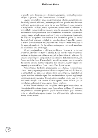 História da África




     as grandes ações dos corajosos e dos justos, dançando e contando as coisas
     antigas. A presença deles é marcante nas celebrações.
          Alguns historiadores ainda não consideraram o funcionamento interno
     das tradições orais africanas, não compreenderam que elas são discursos
     históricos que possui como meta narrar uma história. E como ocorrem
     as seleções das tradições, como algumas são reativadas de acordo com as
     necessidades contemporâneas ou como também são esquecidas. Muitas das
     narrativas da tradição oral têm sido conﬁrmadas através dos documentos
     escritos ou dos achados arqueológicos. E, elas permitem uma visualização
     da África na perspectiva dos africanos. Um das críticas que se faz ao uso
     das tradições é o fato da oralidade ter uma função na África. No entanto,
     as fontes escritas também não possuem uma função? Outra crítica que se
     faz ao uso dessas fontes é o fato delas terem rupturas e serem descontínuas
     e a ausência de uma cronologia.
          O terceiro tipo são os vestígios arqueológicos. Nesses tem encontrado
     cerâmicas, artefatos de ferro e bronze. Esses achados têm conﬁrmado
     tradições orais e revelado várias características das civilizações africanas. Os
     achados arqueológicos têm permitido informações de Estados como Kush,
     Axum ou ainda Gana. E contribuído aos africanos com uma construção
     da história africana numa perspectiva dos africanos. Dentre alguns dos
     arqueólogos temos Clark, Dart, Leakey, Zaki dentre outros.
          Os problemas das fontes citadas acima são: a falta de recursos ﬁnan-
     ceiros suas pesquisas, geralmente, demandam grandes somas de dinheiro,
     as diﬁculdades de acesso de alguns sítios arqueológicos, fragilidade de
     alguns materiais utilizados e por ﬁm, o solo úmido de algumas regiões que
     contribuem com o desgaste dos artefatos ou ainda a erosão que provoca
     uma desarrumação nos estratos. Outro aspecto são os turistas que em
     expedições acabam destruindo alguns desses artefatos.
          Outras fontes históricas que são pouco citadas pelos especialistas em
     História da África são as visuais, como fotograﬁas e os ﬁlmes. Os africanos
     têm produzido inúmeras películas que da mesma maneira que a literatura
     pode ser visualizado representações dos africanos feita pelos mesmos
     dentre outros pontos.




18
 