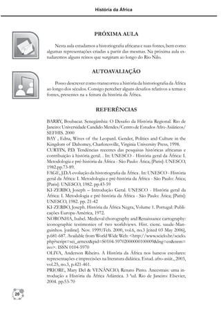 História da África




                               PRÓXIMA AULA

         Nesta aula estudamos a historiograﬁa africana e suas fontes, bem como
     algumas representações criadas a partir das mesmas. Na próxima aula es-
     tudaremos alguns reinos que surgiram ao longo do Rio Nilo.

                              AUTOAVALIAÇÃO
          Posso descrever como transcorreu a história da historiograﬁa da África
     ao longo dos séculos. Consigo perceber alguns desaﬁos relativos a temas e
     fontes, presentes na a feitura da história da África.


                                REFERÊNCIAS

     BARRY, Boubacar. Senegâmbia: O Desaﬁo da História Regional. Rio de
     Janeiro: Universidade Candido Mendes/Centro de Estudos Afro-Asiáticos/
     SEFHIS. 2000
     BAY , Edna, Wives of the Leopard. Gender, Politics and Culture in the
     Kingdom of Dahomey, Charlotesville, Virginia University Press, 1998.
     CURTIN, P.D. Tendências recentes das pesquisas históricas africanas e
     contribuição à história geral. . In: UNESCO - História geral da África: I.
     Metodologia e pré-história da África - São Paulo: Ática; [Paris]: UNESCO,
     1982.pp.73-89.
     FAGE, J.D.A evolução da historiograﬁa da África . In: UNESCO - História
     geral da África: I. Metodologia e pré-história da África - São Paulo: Ática;
     [Paris]: UNESCO, 1982. pp.43-59
     KI-ZERBO, Joseph – Introdução Geral. UNESCO - História geral da
     África: I. Metodologia e pré-história da África - São Paulo: Ática; [Paris]:
     UNESCO, 1982. pp. 21-42
     KI-ZERBO, Joseph. História da África Negra, Volume 1. Portugal: Publi-
     cações Europa-América, 1972.
     NORONHA, Isabel. Medieval chorography and Renaissance cartography:
     iconographic testimonies of two worldviews. Hist. cienc. saude-Man-
     guinhos. [online]. Nov. 1999/Feb. 2000, vol.6, no.3 [cited 03 May 2006],
     p.681-687. Available from World Wide Web: <http://www.scielo.br/scielo.
     php?script=sci_arttext&pid=S0104-59702000000100009&lng=en&nrm=
     iso>. ISSN 0104-5970
     OLIVA, Anderson Ribeiro. A História da África nos bancos escolares:
     representações e imprecisões na literatura didática. Estud. afro-asiát., 2003,
     vol.25, no.3, p.421-461.
     PRIORE, Mary Del & VENÂNCIO, Renato Pinto. Ancestrais: uma in-
     trodução a História da África Atlântica. 3 ªed. Rio de Janeiro: Elsevier,
     2004. pp.53-70

20
 