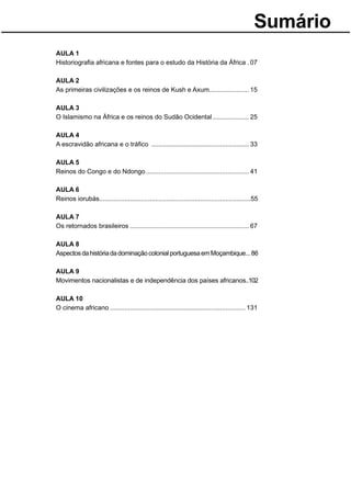 Sumário
AULA 1
Historiograﬁa africana e fontes para o estudo da História da África . 07

AULA 2
As primeiras civilizações e os reinos de Kush e Axum...................... 15

AULA 3
O Islamismo na África e os reinos do Sudão Ocidental .................... 25

AULA 4
A escravidão africana e o tráﬁco ...................................................... 33

AULA 5
Reinos do Congo e do Ndongo ......................................................... 41

AULA 6
Reinos iorubás....................................................................................55

AULA 7
Os retornados brasileiros .................................................................. 67

AULA 8
Aspectos da história da dominação colonial portuguesa em Moçambique... 86

AULA 9
Movimentos nacionalistas e de independência dos países africanos..102

AULA 10
O cinema africano ........................................................................... 131
 