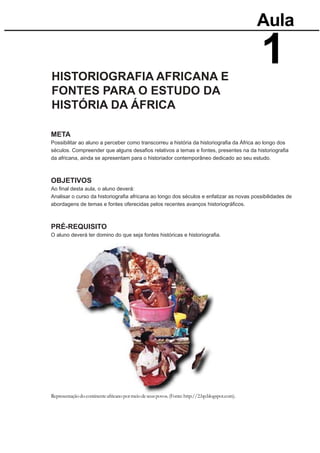 Aula


HISTORIOGRAFIA AFRICANA E
                                                                                                  1
FONTES PARA O ESTUDO DA
HISTÓRIA DA ÁFRICA

META
Possibilitar ao aluno a perceber como transcorreu a história da historiograﬁa da África ao longo dos
séculos. Compreender que alguns desaﬁos relativos a temas e fontes, presentes na da historiograﬁa
da africana, ainda se apresentam para o historiador contemporâneo dedicado ao seu estudo.



OBJETIVOS
Ao ﬁnal desta aula, o aluno deverá:
Analisar o curso da historiograﬁa africana ao longo dos séculos e enfatizar as novas possibilidades de
abordagens de temas e fontes oferecidas pelos recentes avanços historiográﬁcos.



PRÉ-REQUISITO
O aluno deverá ter domino do que seja fontes históricas e historiograﬁa.




Representação do continente africano por meio de seus povos. (Fonte: http://2.bp.blogspot.com).
 