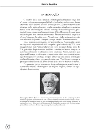 História da África




                                        INTRODUÇÃO
         O objetivo dessa aula é analisar a historiograﬁa africana ao longo dos
    séculos e enfatizar as novas possibilidades de abordagens de temas e fontes
    oferecidas pelos recentes avanços historiográﬁcos. Ao fazê-lo teremos em
    vista que todo registro humano produz uma determinada representação.
    Sendo assim a historiograﬁa africana ao longo de seu curso produz/pro-
    duziu diversas representações a respeito da África. De um modo geral quais
    são as imagens mais emblemáticas sobre a África construída ao longo dos
    séculos? Algumas das idéias sobre África foram criadas lentamente através
    dos relatos de viajantes e carregam consigo a noção de estranhamento.
         Essas imagens começaram a ser construídas na Antiguidade e com
    as viagens da expansão colonial européia a partir do século XIV essas
    imagens foram mais “alimentadas”, bem como no século XIX e inicio do
    XX, por conta do processo de partilha e colonização. Nessas imagens os
    europeus colocaram os africanos como inferiores. Assim, veremos que
    algumas idéias que perduram no censo comum sobre o continente como
    algo homogêneo ou um lugar inóspito é fruto de uma remota construção
    também historiográﬁca e que possuía interesses. Também veremos que a
    produção sobre história da África é vasta e que possui diversas correntes.
         E esperamos que ao término do livro, o aluno possa perceber que o
    continente africano é heterogêneo em línguas, religiões, formas de orga-
    nizações dentre outros.




    Sir Adolphus William Ward foi o responsável pelos catorze volumes do The Cambridge Modern
    History, os quais não mencionavam em nada a história da África. Nos anos oitocentos houve a proﬁs-
    sionalização da história que passa ser uma atividade cientíﬁca ligada às fontes que são, sobretudo, as
    escritas. Com isso, a África não teria história antes da chegada dos europeus, pois eles é que teriam
    produzidas as tais fontes. (Fonte: http://www.probertencyclopaedia.com).




8
 