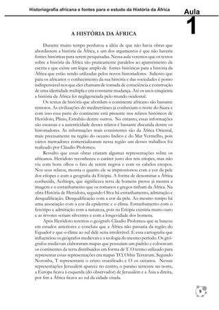 Historiograﬁa africana e fontes para o estudo da História da África
                                                                                 Aula

                     A HISTÓRIA DA ÁFRICA                                        1
       Durante muito tempo perdurou a idéia de que não havia obras que
  abordassem a história da África, e um dos argumentos é que não haveria
  fontes históricas para serem pesquisadas. Nessa aula veremos que os textos
  sobre a história da África são praticamente paralelos ao aparecimento da
  escrita e que existe um leque amplo de fontes históricas para a história da
  África que estão sendo utilizadas pelos novos historiadores. Saliento que
  para os africanos o conhecimento da sua história e das sociedades é ponto
  indispensável nos que eles chamam de tomada de consciência e construção
  de uma identidade múltipla e em constante mudança. Até os anos cinqüenta
  a história da África foi negligenciada pelo mundo ocidental.
       Os textos de história que abordam o continente africano são bastante
  remotos. As civilizações do mediterrâneo já conheciam o norte do Saara e
  com isso essa parte do continente está presente nos relatos históricos de
  Heródoto, Plínio, Estrabão dentre outros. No entanto, essas informações
  são escassas e a autenticidade desses relatos é bastante discutida dentre os
  historiadores. As informações mais consistentes são da África Oriental,
  mais precisamente na região do oceano Indico e do Mar Vermelho, pois
  vários mercadores comercializaram nessa região um desses trabalhos foi
  realizado por Cláudio Ptolomeu.
       Ressalto que essas obras criaram algumas representações sobre os
  africanos. Heródoto reconheceu o caráter justo dos reis etíopes, mas não
  viu com bons olhos o fato de serem negros e com os cabelos crespos.
  Nos seus relatos, mostra o quanto ele se impressionou com a cor da pele
  dos etíopes e com a geograﬁa da Etiópia. A forma de denominar a África
  conhecida, Aethiops, que signiﬁcava terra de homens pretos já mostra a
  imagem e o estranhamento que os romanos e gregos tinham da África. Na
  obra História de Heródoto, segundo Oliva há estranhamento, admiração e
  desqualiﬁcação. Desqualiﬁcação com a cor da pele. Ao mesmo tempo há
  uma associação com a cor da epiderme e o clima. Estranhamento com o
  fenótipo e admiração com a natureza, pois na Etiópia existiria muito ouro
  e as árvores seriam silvestres e com a longevidade dos homens.
       Após Heródoto teremos o geógrafo Cláudio Ptolomeu que se baseou
  em estudos anteriores e concluiu que a África não passaria da região do
  Equador e que o clima ao sul dele seria intolerável. E essa cartograﬁa que
  inﬂuenciou os geógrafos medievais e a teologia do mesmo período. Os geó-
  grafos medievais elaboraram mapas que possuíam um padrão e colocavam
  os continentes da terra distribuídos em forma de T. O termo utilizado para
  representar essas representações era mapas TO, Orbis Terrarum. Segundo
  Noronha, T representaria o cristo cruciﬁcado e O os oceanos. Nessas
  representações Jerusalém aparece no centro, o paraíso terrestre no norte,
  a Europa ﬁcava à esquerda (do observador) de Jerusalém e a Ásia a direita,
  por ﬁm a África ﬁcava ao sul da cidade citada.

                                                                                     9
 