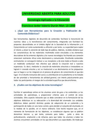 UNIVERSIDAD ABIERTA PARA ADULTOS
Tecnología Aplicada a la Educación
Francisco Javier Valerio Durán Mat: 13-1350
1. ¿Qué son Herramientas para la Creación y Publicación de
Contenido Didácticos?
Son herramientas digitales de desarrollo de contenidos facilitará la transmisión de
nuestras ideas y la transferencia del conocimiento, integrando con facilidad los
proyectos desarrollados en el ámbito digital de la Sociedad de la Información y el
Conocimiento así como aumentando su difusión y por tanto, su capacidad para captar
el interés y atraer la atención de todo tipo de público. Además, no debe olvidarse que
las características de los materiales multimedia están vinculadas a los elementos
descriptivos de los entornos digitales y las nuevas tecnologías facilitando una conexión
emocional realmente eficaz entre destinatario y comunicador. Diseñando contenidos
estimulantes se conseguirá motivar a sus receptores y de este modo se llevará a cabo
un modelado conductual más efectivo que adecúe la situación real a nuestras
esperanzas. Es decir, mediante la creación de materiales atractivos e innovadores se
logrará ir creando vínculos y así se involucrará a sus destinatarios en las propuestas
que se hagan o se los integrará en el proceso de génesis de conocimiento al que dan
lugar. En el diseño instructivo del curso y su distribución en la plataforma se ha tratado
de dar prioridad a herramientas de utilidad general, con interés prácticamente para
todos los participantes al margen de la actividad específica que desarrollemos.
2. ¿Cuáles son los objetivos de estas tecnologías?
Facilitar el aprendizaje online en los alumnos servir de guía a los contenidos y a las
actividades de aprendizaje, y proporcionar criterios para el control de estas
actividades. Otro aspecto relevante que se debe considerar en la formulación de los
objetivos didácticos es su adecuación a la diversidad del alumnado. Las unidades
didácticas deben permitir distintos grados de adquisición de un contenido y la
participación de todos en una tarea común, para atender al conjunto del alumnado, en
la medida de lo posible, en el marco ordinario. Este hecho requiere que, en el
momento de formulación de los objetivos, se establezcan algunos que se podrían
denominar básicos -y, por tanto, comunes para todos- junto a otros de
profundización, ampliación y de refuerzo, para que todos los alumnos y todas las
alumnas encuentren actividades en las que desarrollen sus capacidades. De modo que
 