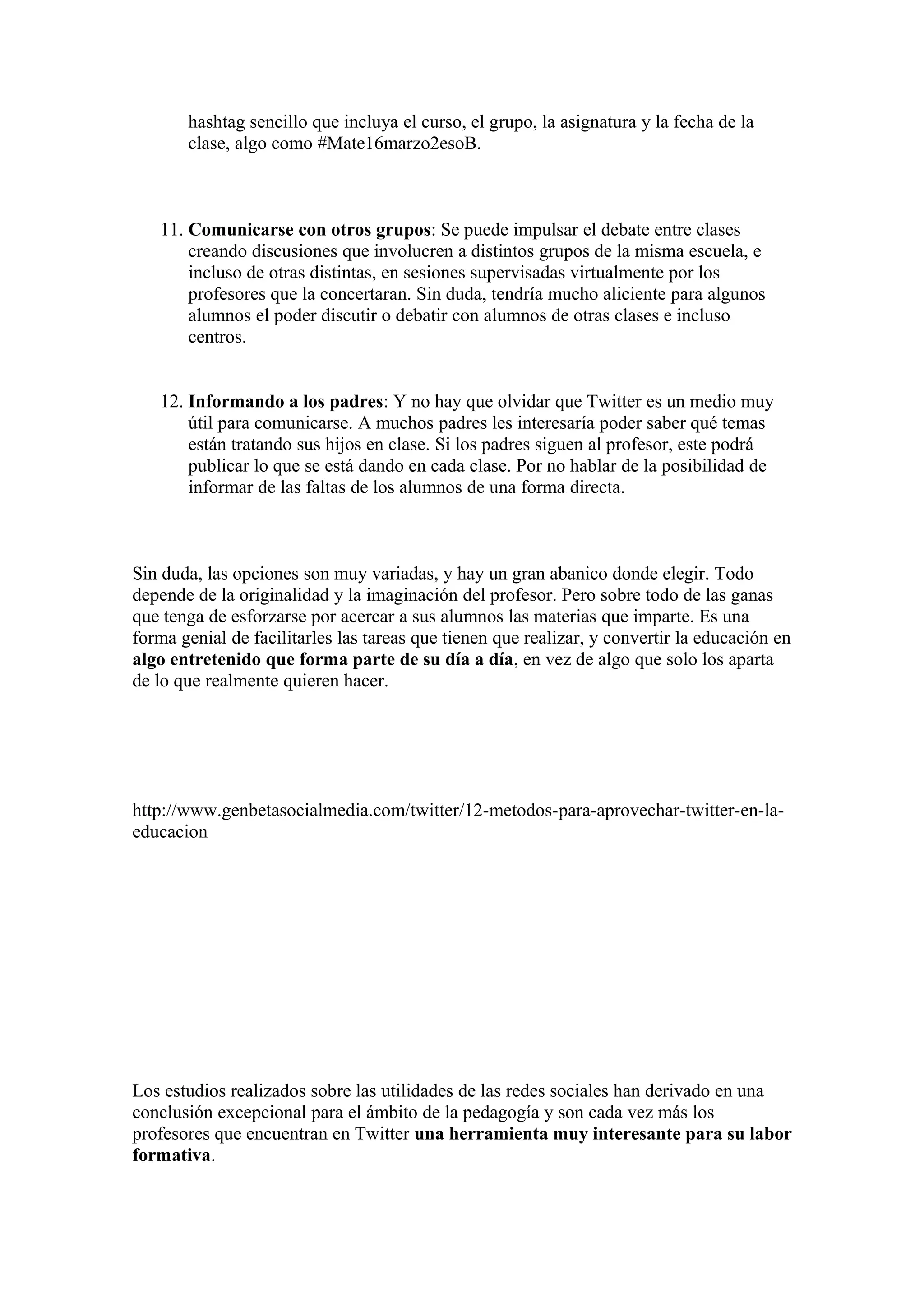hashtag sencillo que incluya el curso, el grupo, la asignatura y la fecha de la
clase, algo como #Mate16marzo2esoB.
11. Comunicarse con otros grupos: Se puede impulsar el debate entre clases
creando discusiones que involucren a distintos grupos de la misma escuela, e
incluso de otras distintas, en sesiones supervisadas virtualmente por los
profesores que la concertaran. Sin duda, tendría mucho aliciente para algunos
alumnos el poder discutir o debatir con alumnos de otras clases e incluso
centros.
12. Informando a los padres: Y no hay que olvidar que Twitter es un medio muy
útil para comunicarse. A muchos padres les interesaría poder saber qué temas
están tratando sus hijos en clase. Si los padres siguen al profesor, este podrá
publicar lo que se está dando en cada clase. Por no hablar de la posibilidad de
informar de las faltas de los alumnos de una forma directa.
Sin duda, las opciones son muy variadas, y hay un gran abanico donde elegir. Todo
depende de la originalidad y la imaginación del profesor. Pero sobre todo de las ganas
que tenga de esforzarse por acercar a sus alumnos las materias que imparte. Es una
forma genial de facilitarles las tareas que tienen que realizar, y convertir la educación en
algo entretenido que forma parte de su día a día, en vez de algo que solo los aparta
de lo que realmente quieren hacer.
http://www.genbetasocialmedia.com/twitter/12-metodos-para-aprovechar-twitter-en-la-
educacion
Los estudios realizados sobre las utilidades de las redes sociales han derivado en una
conclusión excepcional para el ámbito de la pedagogía y son cada vez más los
profesores que encuentran en Twitter una herramienta muy interesante para su labor
formativa.
 
