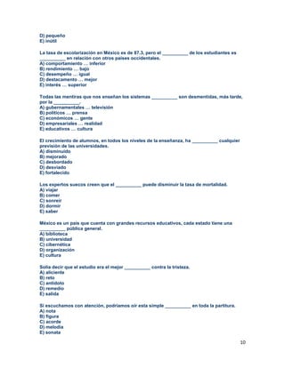 10
D) pequeño
E) inútil
La tasa de escolarización en México es de 87.3, pero el __________ de los estudiantes es
__________ en relación con otros países occidentales.
A) comportamiento … inferior
B) rendimiento … bajo
C) desempeño … igual
D) destacamento … mejor
E) interés … superior
Todas las mentiras que nos enseñan los sistemas __________ son desmentidas, más tarde,
por la __________.
A) gubernamentales … televisión
B) políticos … prensa
C) económicos … gente
D) empresariales … realidad
E) educativos … cultura
El crecimiento de alumnos, en todos los niveles de la enseñanza, ha __________ cualquier
previsión de las universidades.
A) disminuido
B) mejorado
C) desbordado
D) desviado
E) fortalecido
Los expertos suecos creen que el __________ puede disminuir la tasa de mortalidad.
A) viajar
B) comer
C) sonreír
D) dormir
E) saber
México es un país que cuenta con grandes recursos educativos, cada estado tiene una
__________ pública general.
A) biblioteca
B) universidad
C) cibernética
D) organización
E) cultura
Solía decir que el estudio era el mejor __________ contra la tristeza.
A) aliciente
B) reto
C) antídoto
D) remedio
E) salida
Si escuchamos con atención, podríamos oír esta simple __________ en toda la partitura.
A) nota
B) figura
C) acorde
D) melodía
E) sonata
 
