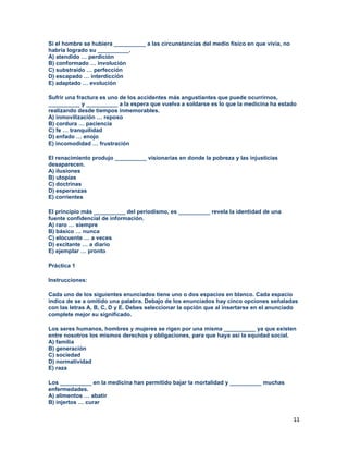 11
Si el hombre se hubiera __________ a las circunstancias del medio físico en que vivía, no
habría logrado su __________.
A) atendido … perdición
B) conformado … involución
C) substraído … perfección
D) escapado … interdicción
E) adaptado … evolución
Sufrir una fractura es uno de los accidentes más angustiantes que puede ocurrirnos,
__________ y __________ a la espera que vuelva a soldarse es lo que la medicina ha estado
realizando desde tiempos inmemorables.
A) inmovilización … reposo
B) cordura … paciencia
C) fe … tranquilidad
D) enfado … enojo
E) incomodidad … frustración
El renacimiento produjo __________ visionarias en donde la pobreza y las injusticias
desaparecen.
A) ilusiones
B) utopías
C) doctrinas
D) esperanzas
E) corrientes
El principio más __________ del periodismo, es __________ revela la identidad de una
fuente confidencial de información.
A) raro … siempre
B) básico … nunca
C) elocuente … a veces
D) excitante … a diario
E) ejemplar … pronto
Práctica 1
Instrucciones:
Cada uno de los siguientes enunciados tiene uno o dos espacios en blanco. Cada espacio
indica de se a omitido una palabra. Debajo de los enunciados hay cinco opciones señaladas
con las letras A, B, C, D y E. Debes seleccionar la opción que al insertarse en el anunciado
complete mejor su significado.
Los seres humanos, hombres y mujeres se rigen por una misma __________ ya que existen
entre nosotros los mismos derechos y obligaciones, para que haya así la equidad social.
A) familia
B) generación
C) sociedad
D) normatividad
E) raza
Los __________ en la medicina han permitido bajar la mortalidad y __________ muchas
enfermedades.
A) alimentos … abatir
B) injertos … curar
 