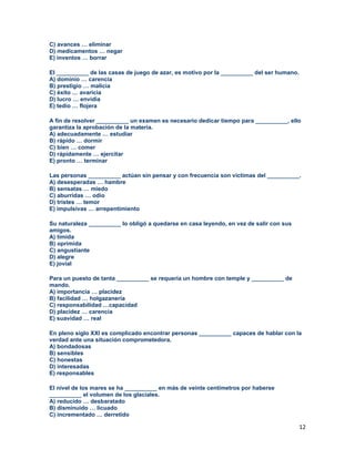 12
C) avances … eliminar
D) medicamentos … negar
E) inventos … borrar
El __________ de las casas de juego de azar, es motivo por la __________ del ser humano.
A) dominio … carencia
B) prestigio … malicia
C) éxito … avaricia
D) lucro … envidia
E) tedio … flojera
A fin de resolver __________ un examen es necesario dedicar tiempo para __________, ello
garantiza la aprobación de la materia.
A) adecuadamente … estudiar
B) rápido … dormir
C) bien … comer
D) rápidamente … ejercitar
E) pronto … terminar
Las personas __________ actúan sin pensar y con frecuencia son víctimas del __________.
A) desesperadas … hambre
B) sensatas … miedo
C) aburridas … odio
D) tristes … temor
E) impulsivas … arrepentimiento
Su naturaleza __________ lo obligó a quedarse en casa leyendo, en vez de salir con sus
amigos.
A) tímida
B) oprimida
C) angustiante
D) alegre
E) jovial
Para un puesto de tanta __________ se requería un hombre con temple y __________ de
mando.
A) importancia … placidez
B) facilidad … holgazanería
C) responsabilidad …capacidad
D) placidez … carencia
E) suavidad … real
En pleno siglo XXI es complicado encontrar personas __________ capaces de hablar con la
verdad ante una situación comprometedora.
A) bondadosas
B) sensibles
C) honestas
D) interesadas
E) responsables
El nivel de los mares se ha __________ en más de veinte centímetros por haberse
__________ el volumen de los glaciales.
A) reducido … desbaratado
B) disminuido … licuado
C) incrementado … derretido
 