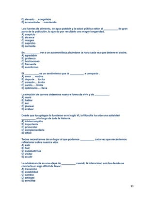 13
D) elevado … congelado
E) acrecentado … mantenido
Las fuentes de alimento, de agua potable y la salud pública están al __________ de gran
parte de la población, lo que da por resultado una mayor longevidad.
A) auspicio
B) alcance
C) margen
D) capricho
E) corriente
Es __________ ver a un automovilista picándose la nariz cada vez que detiene el coche.
A) agradable
B) grotesco
C) bochornoso
D) frecuente
E) asombroso
El __________ es un sentimiento que te __________ a compartir .
A) amor … motiva
B) deporte … incita
C) corazón ... invita
D) cariño … limita
E) optimismo … lleva
La elección de carrera determina nuestra forma de vivir y de __________.
A) morir
B) hablar
C) ser
D) planear
E) evaluar
Desde que los griegos la fundaron en el siglo VI, la filosofía ha sido una actividad
__________ a lo largo de toda la historia.
A) ininterrumpida
B) importante
C) primordial
D) complementaria
E) difícil
Todos necesitamos de un lugar al que podamos __________ cada vez que necesitemos
reflexionar sobre nuestra vida.
A) salir
B) huir
C) escabullirnos
D) visitar
E) acudir
La adolescencia es una etapa de __________ cuando la interacción con los demás se
convierte en algo difícil de llevar.
A) transición
B) estabilidad
C) cambio
D) amistad
E) sencillez
 