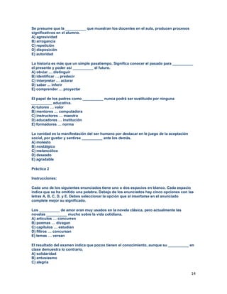 14
Se presume que la __________ que muestran los docentes en el aula, producen procesos
significativos en el alumno.
A) agresividad
B) arrogancia
C) repetición
D) disposición
E) autoridad
La historia es más que un simple pasatiempo. Significa conocer el pasado para __________
el presente y poder así __________ el futuro.
A) obviar … distinguir
B) identificar … predecir
C) interpretar … aclarar
D) saber ... inferir
E) comprender … proyectar
El papel de los padres como __________ nunca podrá ser sustituido por ninguna
__________ educativa.
A) tutores … valor
B) mentores … computadora
C) instructores … maestra
D) educadores … institución
E) formadores … norma
La vanidad es la manifestación del ser humano por destacar en le juego de la aceptación
social, por gustar y sentirse __________ ante los demás.
A) molesto
B) nostálgico
C) melancólico
D) deseado
E) agradable
Práctica 2
Instrucciones:
Cada uno de los siguientes enunciados tiene uno o dos espacios en blanco. Cada espacio
indica que se ha omitido una palabra. Debajo de los enunciados hay cinco opciones con las
letras A, B, C, D, y E. Debes seleccionar la opción que al insertarse en el anunciado
complete mejor su significado.
Los __________ de amor eran muy usados en la novela clásica, pero actualmente las
novelas __________ mucho sobre la vida cotidiana.
A) artículos … concurren
B) poemas … divagan
C) capítulos … estudian
D) filtros … concursan
E) temas … versan
El resultado del examen indica que pocos tienen el conocimiento, aunque su __________ en
clase demuestra lo contrario.
A) solidaridad
B) entusiasmo
C) alegría
 