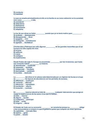 15
D) conducta
E) habilidad
Lo que se enseña principalmente al niño en la familia no es como sobrevivir en la sociedad,
sino como __________ a ella.
A) someterse
B) defenderse
C) disfrazarse
D) minimizarse
E) adaptarse
La luz de sus almas se había __________ puesto que ya no tenía motivo para __________.
A) acabado … desesperarse
B) desaparecido … llorar
C) apagado … vivir
D) extinguido …entristecerse
E) agotado … desfallecer
Chichén-Itzá y Palenque son sólo algunos __________ de las grandes maravillas que el ser
humano ha sido capaza de crear.
A) errores
B) edificios
C) casos
D) vestigios
E) implementos
Desde finales del siglo X, Europa se encontraba __________ por las invasiones, que hasta
ese momento habían __________ su historia.
A) abandonada … sustituido
B) saqueada … ayudado
C) desgarrada … insultado
D) desvastada … cambiado
E) hundida … destruido
La __________ del clima en la sabana está determinada por un régimen de lluvias en el que
se __________ las épocas de abundancia con los períodos de escasez.
A) diferencia … sustituyen
B) variación … alternan
C) alteración … reemplazan
D) oscilación … alteran
E) mutación … contraen
En __________ reserva natural se trata de __________ cualquier intervención que ponga en
riesgo la supervivencia de los seres vivos que la habitan.
A) toda … razonar
B) alguna … ayudar
C) cualquiera … participar
D) toda … evitar
E) ninguna … alterar
El Estado de Cuba con su economía __________ se caracteriza porque su __________ obliga
a los consumidores a comprar lo que el gobierno quiere que compren sin tener opciones.
A) capitalista … mercado libre
B) óptima … gente
C) pobre … estado
 