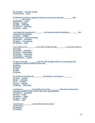 16
D) socialista … mercado cerrado
E) consumista … leyes
El tráfico de animales en peligro de extinción es la tercera actividad __________ más
__________ del mundo.
A) planeada … usual
B) legal … rentable
C) ilegal … redituable
D) nacional … extendida
E) marina … difícil
Los medios de comunicación __________ con frecuencia sobre los grandes __________ del
crecimiento demográfico.
A) alertan … peligros
B) previenen … fraccionamientos
C) informan … territorios
D) vigilan … movimientos
E) difunden … tasas
Una canción al sol __________ en un disco donde han sido __________ la voz del ruiseñor y
del cantor.
A) sonando … grabadas
B) escrita … descubiertas
C) grabada … escuchada
D) analizada … plasmada
E) aprisionada … imitada
He aquí un ave que __________, pero no vuela. El pájaro bobo es un ave porque está
recubierto de plumas, aunque no tiene alas.
A) planea
B) aterriza
C) nada
D) salta
E) camina
En la infancia se disfruta de __________ las historias, en la vejez de __________.
A) narrar … vivirlas
B) leer … criticarlas
C) oír … contarlas
D) crear … negarlas
E) fabricar … destruirlas
La poesía no __________ los sentidos, pero si los __________ y ello hace que las cosas
pequeñas aparezcan ante nuestros ojos como algo grandioso.
A) aumenta … sensibiliza
B) nubla … exalta
C) delimita … relaja
D) opaca … anima
E) aclara … abre
Las personas __________ piensan bien antes de actuar.
A) impulsivas
B) sensatas
C) maduras
 