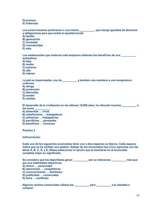 17
D) jóvenes
E) indecisas
Los seres humanos pertenecen a una misma __________, que otorga igualdad de derechos
y obligaciones para que exista la equidad social.
A) familia
B) generación
C) sociedad
D) normatividad
E) raza
Los adolescentes que maduran más temprano obtienen los beneficios de una __________
autoestima.
A) baja
B) media
C) extrema
D) alta
E) inferior
La piel es impermeable, nos da __________ y también nos mantiene a una temperatura
uniforme.
A) abrigo
B) protección
C) desnudez
D) sostén
E) vestido
El desarrollo de la civilización en los últimos 10,000 años, ha ofrecido muchos __________ a
los seres __________.
A) alimentos … vivos
B) satisfactores … trabajadores
C) esfuerzos … trabajadores
D) sacrificios … pensantes
E) beneficios … humanos
Práctica 3
Instrucciones:
Cada uno de los siguientes enunciados tiene uno o dos espacios en blanco. Cada espacio
indica que se ha omitido una palabra. Debajo de los enunciados hay cinco opciones con las
letras A, B, C, D, y E. Debes seleccionar la opción que al insertarse en el anunciado
complete mejor su significado.
Se considera que los deportistas ganan __________ por su relaciones __________ más que
por sus habilidades deportivas.
A) dinero … personales
B) admiración … competitivos
C) reconocimiento … familiares
D) publicidad … comerciales
E) fama … conflictos
Algunos centros comerciales utilizan los __________ para __________ a la clientela a
comprar.
 