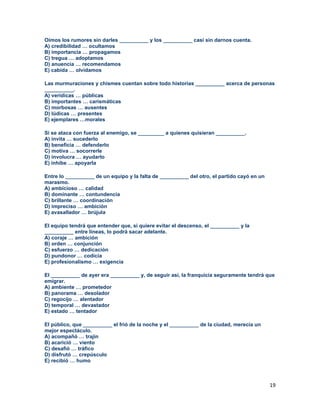 19
Oímos los rumores sin darles __________ y los __________ casi sin darnos cuenta.
A) credibilidad … ocultamos
B) importancia … propagamos
C) tregua … adoptamos
D) anuencia … recomendamos
E) cabida … olvidamos
Las murmuraciones y chismes cuentan sobre todo historias __________ acerca de personas
__________.
A) verídicas … públicas
B) importantes … carismáticas
C) morbosas … ausentes
D) lúdicas … presentes
E) ejemplares …morales
Si se ataca con fuerza al enemigo, se _________ a quienes quisieran __________.
A) invita … sucederlo
B) beneficia … defenderlo
C) motiva … socorrerle
D) involucra … ayudarlo
E) inhibe … apoyarla
Entre lo __________ de un equipo y la falta de __________ del otro, el partido cayó en un
marasmo.
A) ambicioso … calidad
B) dominante … contundencia
C) brillante … coordinación
D) impreciso … ambición
E) avasallador … brújula
El equipo tendrá que entender que, si quiere evitar el descenso, el __________ y la
__________ entre líneas, lo podrá sacar adelante.
A) coraje … ambición
B) orden … conjunción
C) esfuerzo … dedicación
D) pundonor … codicia
E) profesionalismo … exigencia
El __________ de ayer era __________ y, de seguir así, la franquicia seguramente tendrá que
emigrar.
A) ambiente … prometedor
B) panorama … desolador
C) regocijo … alentador
D) temporal … devastador
E) estado … tentador
El público, que __________ el frió de la noche y el __________ de la ciudad, merecía un
mejor espectáculo.
A) acompañó … trajín
B) acarició … viento
C) desafió … tráfico
D) disfrutó … crepúsculo
E) recibió … humo
 