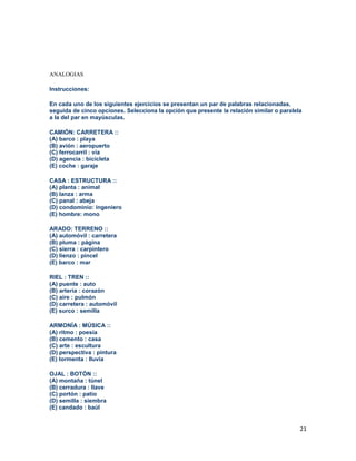 21
ANALOGIAS
Instrucciones:
En cada uno de los siguientes ejercicios se presentan un par de palabras relacionadas,
seguida de cinco opciones. Selecciona la opción que presente la relación similar o paralela
a la del par en mayúsculas.
CAMIÓN: CARRETERA ::
(A) barco : playa
(B) avión : aeropuerto
(C) ferrocarril : vía
(D) agencia : bicicleta
(E) coche : garaje
CASA : ESTRUCTURA ::
(A) planta : animal
(B) lanza : arma
(C) panal : abeja
(D) condominio: ingeniero
(E) hombre: mono
ARADO: TERRENO ::
(A) automóvil : carretera
(B) pluma : página
(C) sierra : carpintero
(D) lienzo : pincel
(E) barco : mar
RIEL : TREN ::
(A) puente : auto
(B) artería : corazón
(C) aire : pulmón
(D) carretera : automóvil
(E) surco : semilla
ARMONÍA : MÚSICA ::
(A) ritmo : poesía
(B) cemento : casa
(C) arte : escultura
(D) perspectiva : pintura
(E) tormenta : lluvia
OJAL : BOTÓN ::
(A) montaña : túnel
(B) cerradura : llave
(C) portón : patio
(D) semilla : siembra
(E) candado : baúl
 