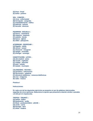 23
(D) línea : lineal
(E) bolsa : pulsera
SOL : CÁNCER ::
(A) virus : enfermedad
(B) torniquete : sangrado
(C) embotellamiento : tráfico
(D) película : actores
(E) escuela : alumnos
PIZARRON : ESCUELA ::
(A) banco : carpintería
(B) máquina : sastrería
(C) estante : tienda
(D) banca : iglesia
(E) sillón : peluquería
ATERRIZAR : DESPEGAR ::
(A) llegada : salida
(B) atracar : zarpar
(C) clausurar : inaugurar
(D) apagar : encender
(E) emerger : sumergir
CONSTITUCIÓN : LEYES :.
(A) obra teatral : actos
(B) novela : capítulos
(C) código : artículos
(D) país : estado
(E) estado : municipio
CALENDARIO : FECHAS ::
(A) periódico : información
(B) diccionario : palabras
(C) directorio telefónico : números telefónicos
(D) cine : imágenes
(E) radio : música
Práctica I
Instrucciones:
En cada uno de los siguientes ejercicios se presenta un par de palabras relacionadas,
seguidas de cinco opciones. Selecciona la opción que presenta la relación similar o paralela
a la del par en mayúsculas.
TROFEO : TRIUNFO ::
(A) pelota : fútbol
(B) graduación : anillo
(C) título : profesiónVACA : LECHE ::
(A) cerdo : carne
(B) borrego : lana
(C) árbol : madera
 