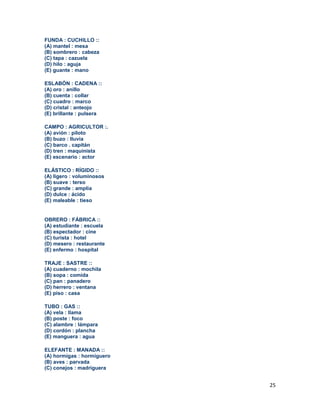 25
FUNDA : CUCHILLO ::
(A) mantel : mesa
(B) sombrero : cabeza
(C) tapa : cazuela
(D) hilo : aguja
(E) guante : mano
ESLABÓN : CADENA ::
(A) oro : anillo
(B) cuenta : collar
(C) cuadro : marco
(D) cristal : anteojo
(E) brillante : pulsera
CAMPO : AGRICULTOR :.
(A) avión : piloto
(B) buzo : lluvia
(C) barco . capitán
(D) tren : maquinista
(E) escenario : actor
ELÁSTICO : RÍGIDO ::
(A) ligero : voluminosos
(B) suave : terso
(C) grande : amplia
(D) dulce : ácido
(E) maleable : tieso
OBRERO : FÁBRICA ::
(A) estudiante : escuela
(B) espectador : cine
(C) turista : hotel
(D) mesero : restaurante
(E) enfermo : hospital
TRAJE : SASTRE ::
(A) cuaderno : mochila
(B) sopa : comida
(C) pan : panadero
(D) herrero : ventana
(E) piso : casa
TUBO : GAS ::
(A) vela : llama
(B) poste : foco
(C) alambre : lámpara
(D) cordón : plancha
(E) manguera : agua
ELEFANTE : MANADA ::
(A) hormigas : hormiguero
(B) aves : parvada
(C) conejos : madriguera
 