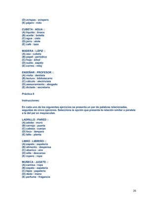26
(D) avispas : avispero
(E) pájaro : nido
CUBETA : AGUA ::
(A) líquido : tinaco
(B) aceite : botella
(C) agua : cielo
(D) jarro : atole
(E) café : taza
MADERA : LÁPIZ ::
(A) asa : cubeta
(B) papel : periódico
(C) hoja : árbol
(D) suela : zapato
(E) correo : reloj
ENSEÑAR : PROFESOR ::
(A) visita : dentista
(B) lectura : bibliotecario
(C) cálculo : electricista
(D) asesoramiento : abogado
(E) dictado : secretaria
Práctica II
Instrucciones:
En cada uno de los siguientes ejercicios se presenta un par de palabras relacionadas,
seguidas de cinco opciones. Selecciona la opción que presente la relación similar o paralela
a la del par en mayúsculas.
LADRILLO : PARED ::
(A) adobe : muro
(B) cerrojo : puerta
(C) cabeza : cuerpo
(D) foco : lámpara
(E) tallo : planta
LIBRO : LIBRERO ::
(A) zapato : zapatería
(B) alimento : despensa
(C) abanico : aire
(D) silla : descanso
(E) ropero : ropa
MUÑECA : JUGETE ::
(A) camisa : ropa
(B) zapato : zapatería
(C) lápiz : papelería
(D) dedo : mano
(E) perfume : fragancia
 