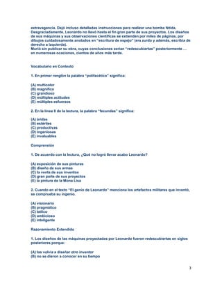 3
extravagancia. Dejó incluso detalladas instrucciones para realizar una bomba fétida.
Desgraciadamente, Leonardo no llevó hasta el fin gran parte de sus proyectos. Los diseños
de sus máquinas y sus observaciones científicas se extienden por miles de páginas, por
dibujos cuidadosamente anotados en “escritura de espejo” (era zurdo y además, escribía de
derecha a izquierda).
Murió sin publicar su obra, cuyas conclusiones serían “redescubiertas” posteriormente …
en numerosas ocaciones, cientos de años más tarde.
Vocabulario en Contexto
1. En primer renglón la palabra “polifacético” significa:
(A) multicolor
(B) magnífico
(C) grandioso
(D) múltiples actitudes
(E) múltiples esfuerzos
2. En la línea 8 de la lectura, la palabra “fecundas” significa:
(A) áridas
(B) estériles
(C) productivas
(D) ingeniosas
(E) invaluables
Comprensión
1. De acuerdo con la lectura, ¿Qué no logró llevar acabo Leonardo?
(A) exposición de sus pinturas
(B) diseño de sus armas
(C) la venta de sus inventos
(D) gran parte de sus proyectos
(E) la pintura de la Mona Lisa
2. Cuando en el texto “El genio de Leonardo” menciona los artefactos militares que inventó,
se comprueba su ingenio.
(A) visionario
(B) pragmático
(C) bélico
(D) ambicioso
(E) inteligente
Razonamiento Extendido
1. Los diseños de las máquinas proyectadas por Leonardo fueron redescubiertas en siglos
posteriores porque:
(A) las volvía a diseñar otro inventor
(B) no se dieron a conocer en su tiempo
 