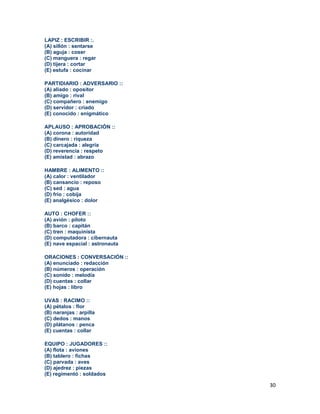 30
LAPIZ : ESCRIBIR :.
(A) sillón : sentarse
(B) aguja : coser
(C) manguera : regar
(D) tijera : cortar
(E) estufa : cocinar
PARTIDIARIO : ADVERSARIO ::
(A) aliado : opositor
(B) amigo : rival
(C) compañero : enemigo
(D) servidor : criado
(E) conocido : enigmático
APLAUSO : APROBACIÓN ::
(A) corona : autoridad
(B) dinero : riqueza
(C) carcajada : alegría
(D) reverencia : respeto
(E) amistad : abrazo
HAMBRE : ALIMENTO ::
(A) calor : ventilador
(B) cansancio : reposo
(C) sed : agua
(D) frío : cobija
(E) analgésico : dolor
AUTO : CHOFER ::
(A) avión : piloto
(B) barco : capitán
(C) tren : maquinista
(D) computadora : cibernauta
(E) nave espacial : astronauta
ORACIONES : CONVERSACIÓN ::
(A) enunciado : redacción
(B) números : operación
(C) sonido : melodía
(D) cuentas : collar
(E) hojas : libro
UVAS : RACIMO ::
(A) pétalos : flor
(B) naranjas : arpilla
(C) dedos : manos
(D) plátanos : penca
(E) cuentas : collar
EQUIPO : JUGADORES ::
(A) flota : aviones
(B) tablero : fichas
(C) parvada : aves
(D) ajedrez : piezas
(E) regimentó : soldados
 