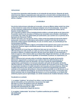 32
nstrucciones:
Los ejercicios siguientes están basados en el contenido de esta lectura. Después de leerla,
selecciona las mejores respuestas para cada ejercicio y circula la letra correspondiente a tu
respuesta. Contesta todos los ejercicios subsiguientes a la lectura, basándote en lo que esta
afirma o implica.
LA ESCUELA
Una de las instrucciones culturales es la escuela, a la que en México deben asistir los niños
y niñas desde los cuatro años de edad para empezar con el nivel preescolar , de acuerdo
con las recientes modificaciones el artículo tercero de la Constitución Política de los
Estados Unidos Mexicanos.
(5) La escuela se define como el establecimiento público o privado donde se da instrucción.
Es posible clasificar las escuelas en Públicas las conocidas como oficiales o del Estado y
en privadas, las cuales son gobernadas por particulares, que cuenten con un permiso de la
Secretaria de Educación Publica.
(10) Por otra parte, una vez que los niños y niñas cursan los grados de educación básica
(preescolar y primaria) y media básica (secundaria), acceden a otro tipo de escuela, la
educación media superior (bachillerato), la cual, en ciertos casos, es coordinada por las
Universidades Estatales.
(15) Posteriormente arribarán a alguna universidad (nivel superior) para cursar una carrera
profesional. Quienes siguen estudiando pueden hacer doctorado y, por último un
postdoctorado.
Algo importante en lo que hay que reflexionar tiene que ver con los fines
(20) educativos de cada escuela, en cada uno de los niveles educativos. En el caso de las
escuelas en México, el sistema educativo del país prevé que desde el nivel preescolar y
hasta el superior; el fin máximo debe ser el desarrollo integral del individuo, así (30) como la
incorporación de valores como la igualdad, la honestidad, la justicia, la cooperación y la
solidaridad.
(25) La influencia de la escuela sobre el individuo depende del grado de formación,
planeación, seguimiento y evaluación que realicen tanto los administradores de la
educación (directivos) como los docentes, así como el grado de responsabilidad,
compromiso y participación en el proceso educativo por parte de los padres de familia.
(30) Para efectuar un análisis más profundo del impacto de la escuela en los niños y niñas
es importante considerar el modelo educativo de la escuela y de los profesores. Entre los
modelos educativos más usuales encontramos el tradicional (regularmente autoritario,
centrado en la enseñanza del profesor), el tecnócrata (concentrado en la (35) técnica, en el
equipo, en los adelantos tecnológicos, en la forma de hacer las cosas), el innovador (que
busca centrarse más en el aprendizaje del alumno y no en la enseñanza, en el diseño del
ambiente propicio para el aprendizaje), sin olvidar existencia de modelos llamados críticos.
Vocabulario en contexto
1. La palabra “públicas” de la línea 9 se refiere a que las escuelas:
(A) son del pueblo y el las administra, las provee y las vigila
(B) están en manos del gobierno para ser dirigidas
(C) están abiertas a q cualquier clase de persona s
(D) dependen directamente de la SEP
(E) su fin es el desarrollo integral del alumno
2. La palabra “gobernadas” de la línea 11 pudiera sustituirse por la palabra:
(A) certificadas
(B) vigiladas
 