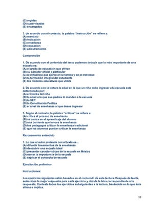 33
(C) regidas
(D) supervisadas
(E) encargadas
3. de acuerdo con el contexto, la palabra “instrucción” se refiere a:
(A) mandato
(B) indicación
(C) enseñanza
(D) educación
(E) adiestramiento
Comprensión
1. De acuerdo con el contenido del texto podemos deducir que lo más importante de una
escuela es:
(A) el grado de educación que ofrece
(B) su carácter oficial o particular
(C) la influencia que ejerce en la familia y en el individuo
(D) la formación integral del estudiante
(E) los modelos educativos que utiliza
2. De acuerdo con la lectura la edad en la que un niño debe ingresar a la escuela esta
determinada por:
(A) el interés del niño
(B) la edad a la que sus padres lo manden a la escuela
(C) la SEP
(D) la Constitución Política
(E) el nivel de enseñanza al que desea ingresar
3. Según el contexto, la palabra “críticas” se refiere a:
(A) crítica al proceso de enseñanza
(B) se centra en el aprendizaje del alumno
(C) una corriente que innova la enseñanza
(D) los pedagogos critican la enseñanza tradicional
(E) que los alumnos puedan criticar la enseñanza
Razonamiento extendido
1. Lo que el autor pretende con el texto es…
(A) difundir lineamientos de la enseñanza
(B) descubrir una escuela ideal
(C) presentar características de la escuela en México
(D) narrar la importancia de la escuela
(E) explicar el concepto de escuela
Ejercitación preliminar
Instrucciones:
Los ejercicios siguientes están basados en el contenido de esta lectura. Después de leerla,
selecciona la mejor respuesta para cada ejercicio y circula la letra correspondiente a tu
respuesta. Contesta todos los ejercicios subsiguientes a la lectura, basándote en lo que ésta
afirma e implica.
 