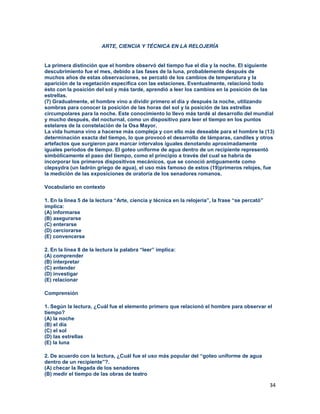 34
ARTE, CIENCIA Y TÉCNICA EN LA RELOJERÍA
La primera distinción que el hombre observó del tiempo fue el día y la noche. El siguiente
descubrimiento fue el mes, debido a las fases de la luna, probablemente después de
muchos años de estas observaciones, se percató de los cambios de temperatura y la
aparición de la vegetación especifica con las estaciones. Eventualmente, relacionó todo
ésto con la posición del sol y más tarde, aprendió a leer los cambios en la posición de las
estrellas.
(7) Gradualmente, el hombre vino a dividir primero el día y después la noche, utilizando
sombras para conocer la posición de las horas del sol y la posición de las estrellas
circumpolares para la noche. Este conocimiento lo llevo más tardé al desarrollo del mundial
y mucho después, del nocturnal, como un dispositivo para leer el tiempo en los puntos
estelares de la constelación de la Osa Mayor.
La vida humana vino a hacerse más compleja y con ello más deseable para el hombre la (13)
determinación exacta del tiempo, lo que provocó el desarrollo de lámparas, candiles y otros
artefactos que surgieron para marcar intervalos iguales denotando aproximadamente
iguales períodos de tiempo. El goteo uniforme de agua dentro de un recipiente representó
simbólicamente el paso del tiempo, como el principio a través del cual se habría de
incorporar los primeros dispositivos mecánicos, que se conoció antiguamente como
clepsydra (un ladrón griego de agua), el uso más famoso de estos (19)primeros relojes, fue
la medición de las exposiciones de oratoria de los senadores romanos.
Vocabulario en contexto
1. En la línea 5 de la lectura “Arte, ciencia y técnica en la relojería”, la frase “se percató”
implica:
(A) informarse
(B) asegurarse
(C) enterarse
(D) cerciorarse
(E) convencerse
2. En la línea 8 de la lectura la palabra “leer” implica:
(A) comprender
(B) interpretar
(C) entender
(D) investigar
(E) relacionar
Comprensión
1. Según la lectura, ¿Cuál fue el elemento primero que relacionó el hombre para observar el
tiempo?
(A) la noche
(B) el día
(C) el sol
(D) las estrellas
(E) la luna
2. De acuerdo con la lectura, ¿Cuál fue el uso más popular del “goteo uniforme de agua
dentro de un recipiente”?.
(A) checar la llegada de los senadores
(B) medir el tiempo de las obras de teatro
 