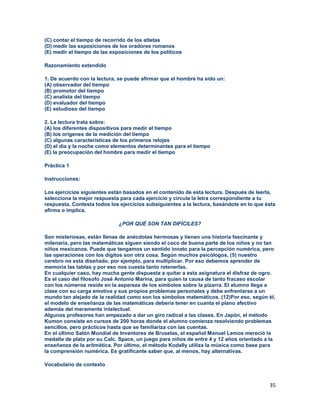 35
(C) contar el tiempo de recorrido de los atletas
(D) medir las exposiciones de los oradores romanos
(E) medir el tiempo de las exposiciones de los políticos
Razonamiento extendido
1. De acuerdo con la lectura, se puede afirmar que el hombre ha sido un:
(A) observador del tiempo
(B) promotor del tiempo
(C) analista del tiempo
(D) evaluador del tiempo
(E) estudioso del tiempo
2. La lectura trata sobre:
(A) los diferentes dispositivos para medir el tiempo
(B) los orígenes de la medición del tiempo
(C) algunas características de los primeros relojes
(D) el día y la noche como elementos determinantes para el tiempo
(E) la preocupación del hombre para medir el tiempo
Práctica 1
Instrucciones:
Los ejercicios siguientes están basados en el contenido de esta lectura. Después de leerla,
selecciona la mejor respuesta para cada ejercicio y circula la letra correspondiente a tu
respuesta. Contesta todos los ejercicios subsiguientes a la lectura, basándote en lo que ésta
afirma o implica.
¿POR QUÉ SON TAN DIFÍCILES?
Son misteriosas, están llenas de anécdotas hermosas y tienen una historia fascinante y
milenaria, pero las matemáticas siguen siendo el coco de buena parte de los niños y no tan
niños mexicanos. Puede que tengamos un sentido innato para la percepción numérica, pero
las operaciones con los dígitos son otra cosa. Según muchos psicólogos, (5) nuestro
cerebro no esta diseñado, por ejemplo, para multiplicar. Por eso debemos aprender de
memoria las tablas y por eso nos cuesta tanto retenerlas.
En cualquier caso, hay mucha gente dispuesta a quitar a esta asignatura el disfraz de ogro.
Es el caso del filosofo José Antonio Marina, para quien la causa de tanto fracaso escolar
con los números reside en la aspereza de los símbolos sobre la pizarra. El alumno llega a
clase con su carga emotiva y sus propios problemas personales y debe enfrentarse a un
mundo tan alejado de la realidad como son los símbolos matemáticos. (12)Por eso, según él,
el modelo de enseñanza de las matemáticas debería tener en cuanta el plano afectivo
además del meramente intelectual.
Algunos profesores han empezado a dar un giro radical a las clases. En Japón, el método
Kumon consiste en cursos de 200 horas donde el alumno comienza resolviendo problemas
sencillos, pero prácticos hasta que se familiariza con las cuentas.
En el último Salón Mundial de Inventores de Bruselas, el español Manuel Lemos mereció la
medalla de plata por su Calc. Space, un juego para niños de entre 4 y 12 años orientado a la
enseñanza de la aritmética. Por último, el método Kodally utiliza la música como base para
la comprensión numérica. Es gratificante saber que, al menos, hay alternativas.
Vocabulario de contexto
 