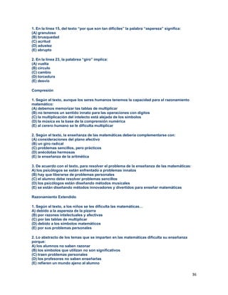 36
1. En la línea 15, del texto “por que son tan difíciles” la palabra “aspereza” significa:
(A) granuloso
(B) brusquedad
(C) acritud
(D) adustez
(E) abrupto
2. En la línea 23, la palabrea “giro” implica:
(A) vuelta
(B) círculo
(C) cambio
(D) torcedura
(E) desvío
Compresión
1. Según el texto, aunque los seres humanos tenemos la capacidad para el razonamiento
matemático:
(A) debemos memorizar las tablas de multiplicar
(B) no tenemos un sentido innato para las operaciones con dígitos
(C) la multiplicación del intelecto está alejada de los símbolos
(D) la música es la base de la comprensión numérica
(E) al cerero humano se le dificulta multiplicar
2. Según el texto, la enseñanza de las matemáticas debería complementarse con:
(A) consideraciones del plano afectivo
(B) un giro radical
(C) problemas sencillos, pero prácticos
(D) anécdotas hermosas
(E) la enseñanza de la aritmética
3. De acuerdo con el texto, para resolver el problema de la enseñanza de las matemáticas:
A) los psicólogos se están enfrentado a problemas innatos
(B) hay que liberarse de problemas personales
(C) el alumno debe resolver problemas sencillos
(D) los psicólogos están diseñando métodos musicales
(E) se están diseñando métodos innovadores y divertidos para enseñar matemáticas
Razonamiento Extendido
1. Según el texto, a los niños se les dificulta las matemáticas…
A) debido a la aspereza de la pizarra
(B) por razones intelectuales y afectivas
(C) por las tablas de multiplicar
(D) debido a los símbolos matemáticos
(E) por sus problemas personales
2. Lo abstracto de los temas que se imparten en las matemáticas dificulta su enseñanza
porque:
A) los alumnos no saben razonar
(B) los símbolos que utilizan no son significativos
(C) traen problemas personales
(D) los profesores no saben enseñarlas
(E) refieren un mundo ajeno al alumno
 