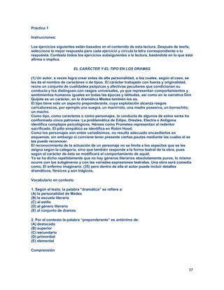 37
Práctica 1
Instrucciones:
Los ejercicios siguientes están basados en el contenido de esta lectura. Después de leerla,
selecciona la mejor respuesta para cada ejercicio y circula la letra correspondiente a tu
respuesta. Contesta todos los ejercicios subsiguientes a la lectura, basándote en lo que ésta
afirma o implica.
EL CARÁCTER Y EL TIPO EN LOS DRAMAS
(1) Un autor, a veces logra crear entes de alta personalidad, a los cuales, según el caso, se
les da el nombre de caracteres o de tipos. El carácter trabajado con fuerza y originalidad,
reúne un conjunto de cualidades psíquicas y afectivas peculiares que condicionan su
conducta y los distinguen con rasgos universales, ya que representan comportamientos y
sentimientos humanos iguales en todas las épocas y latitudes, así como en la narrativa Don
Quijote es un carácter, en la dramática Medea también los es.
El tipo tiene solo un aspecto preponderante, cuya explotación alcanza rasgos
caricaturescos, por ejemplo una suegra, un manirroto, una madre posesiva, un borrachito,
un macho.
Como tipo, como caracteres o como personajes, la conducta de algunos de estos seres ha
conformado cinco patrones: La problemática de Edipo, Orestes, Electra o Antígona
identifica complejos psicológicos. Héroes como Prometeo representan al redentor
sacrificado. El pillo simpático se identifica en Robin Hood.
Como los personajes son entes variadísimos, no resulta adecuado encasillarlos en
esquemas, sin embargo si conviene tener presente ciertas pautas mediante las cuales el se
les puede reconocer.
El reconocimiento de la actuación de un personaje no se limita a los aspectos que se les
asigna según la categoría, sino que también responde a la forma teatral de la obra, pues
según el carácter de ésta se modificará el comportamiento de aquél.
Ya se ha dicho repetidamente que no hay géneros literarios absolutamente puros, lo mismo
ocurre con los subgéneros y con las variadas expresiones teatrales. Una obra será comedia
como, El enfermo imaginario, (35) pero dentro de ella el autor puede incluir detalles
dramáticos, fársicos y aún trágicos.
Vocabulario en contexto
1. Según el texto, la palabra “dramática” se refiere a:
(A) la personalidad de Medea
(B) la escuela literaria
(C) al estilo
(D) al género literario
(E) al conjunto de dramas
2. Por el contexto la palabra “preponderante” es antónimo de:
(A) destacado
(B) superior
(C) secundario
(D) primordial
(E) elemental
Comprensión
 
