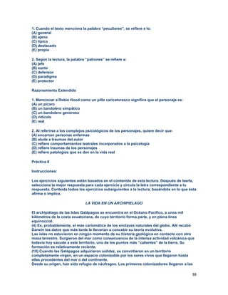 38
1. Cuando el texto menciona la palabra “peculiares”, se refiere a lo:
(A) general
(B) ajeno
(C) típico
(D) destacado
(E) propio
2. Según la lectura, la palabra “patrones” se refiere a:
(A) jefe
(B) santo
(C) defensor
(D) paradigma
(E) protector
Razonamiento Extendido
1. Mencionar a Robin Hood como un pillo caricaturesco significa que el personaje es:
(A) un pícaro
(B) un bandolero simpático
(C) un bandolero generoso
(D) ridículo
(E) real
2. Al referirse a los complejos psicológicos de los personajes, quiere decir que:
(A) encarnan personas enfermas
(B) alude a traumas del autor
(C) refiere comportamientos teatrales incorporados a la psicología
(D) refiere traumas de los personajes
(E) refiere patologías que se dan en la vida real
Práctica II
Instrucciones:
Los ejercicios siguientes están basados en el contenido de esta lectura. Después de leerla,
selecciona la mejor respuesta para cada ejercicio y circula la letra correspondiente a tu
respuesta. Contesta todos los ejercicios subsiguientes a la lectura, basándote en lo que ésta
afirma o implica.
LA VIDA EN UN ARCHIPIELAGO
El archipiélago de las Islas Galápagos se encuentra en el Océano Pacifico, a unos mil
kilómetros de la costa ecuatoriana, de cuyo territorio forma parte, y en plena línea
equinoccial.
(4) Es, probablemente, el más carismático de los enclaves naturales del globo. Allí recabó
Darwin los datos que más tarde le llevarían a concebir su teoría evolutiva.
Las islas no estuvieron en ningún momento de su historia geológica en contacto con otra
masa terrestre. Surgieron del mar como consecuencia de la intensa actividad volcánica que
todavía hoy sacude a este territorio, uno de los puntos más “calientes” de la tierra. Su
formación es relativamente reciente.
(10) Cuando las Galápagos adquirieron solidez, se convirtieron en un territorio
completamente virgen, en un espacio colonizable por los seres vivos que llegaron hasta
ellas procedentes del mar o del continente.
Desde su origen, han sido refugio de náufragos. Los primeros colonizadores llegaron a las
 