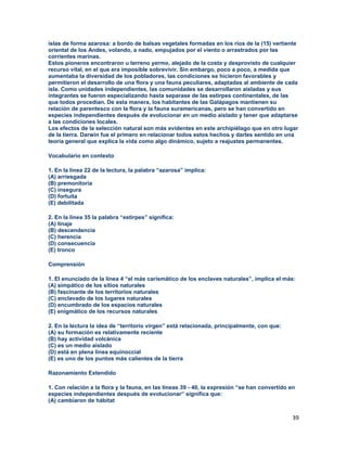 39
islas de forma azarosa: a bordo de balsas vegetales formadas en los ríos de la (15) vertiente
oriental de los Andes, volando, a nado, empujados por el viento o arrastrados por las
corrientes marinas.
Estos pioneros encontraron u terreno yermo, alejado de la costa y desprovisto de cualquier
recurso vital, en el que era imposible sobrevivir. Sin embargo, poco a poco, a medida que
aumentaba la diversidad de los pobladores, las condiciones se hicieron favorables y
permitieron el desarrollo de una flora y una fauna peculiares, adaptadas al ambiente de cada
isla. Como unidades independientes, las comunidades se desarrollaron aisladas y sus
integrantes se fueron especializando hasta separase de las estirpes continentales, de las
que todos procedían. De esta manera, los habitantes de las Galápagos mantienen su
relación de parentesco con la flora y la fauna suramericanas, pero se han convertido en
especies independientes después de evolucionar en un medio aislado y tener que adaptarse
a las condiciones locales.
Los efectos de la selección natural son más evidentes en este archipiélago que en otro lugar
de la tierra. Darwin fue el primero en relacionar todos estos hechos y darles sentido en una
teoría general que explica la vida como algo dinámico, sujeto a reajustes permanentes.
Vocabulario en contexto
1. En la línea 22 de la lectura, la palabra “azarosa” implica:
(A) arriesgada
(B) premonitoria
(C) insegura
(D) fortuita
(E) debilitada
2. En la línea 35 la palabra “estirpes” significa:
(A) linaje
(B) descendencia
(C) herencia
(D) consecuencia
(E) tronco
Comprensión
1. El enunciado de la línea 4 “el más carismático de los enclaves naturales”, implica el más:
(A) simpático de los sitios naturales
(B) fascinante de los territorios naturales
(C) enclavado de los lugares naturales
(D) encumbrado de los espacios naturales
(E) enigmático de los recursos naturales
2. En la lectura la idea de “territorio virgen” está relacionada, principalmente, con que:
(A) su formación es relativamente reciente
(B) hay actividad volcánica
(C) es un medio aislado
(D) está en plena línea equinoccial
(E) es uno de los puntos más calientes de la tierra
Razonamiento Extendido
1. Con relación a la flora y la fauna, en las líneas 39 - 40, la expresión “se han convertido en
especies independientes después de evolucionar” significa que:
(A) cambiaron de hábitat
 