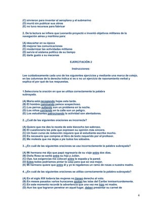 4
(C) sirvieron para inventar el aeroplano y el submarino
(D) murió sin publicar sus obras
(E) no tuvo recursos para fabricar
2. De la lectura se infiere que Leonardo proyectó e inventó objetivos militares de la
navegación aérea y marítima para:
(A) descartar en su época
(B) mejorar las comunicaciones
(C) modernizar las actividades militares
(D) servía el sistema político de su tiempo
(E) darle gusto a su mecenas
EJERCITACIÓN 2
Instrucciones:
Lee cuidadosamente cada uno de los siguientes ejercicios y mediante una marca de cotejo,
en las columnas de la derecha indica si es o no un ejercicio de razonamiento verbal y
explica el por qué de tus respuestas.
1.Selecciona la oración en que se utiliza correctamente la palabra
subrayada.
(A) María está recogiendo hojas esta tarde.
(B) El hombre caminando parece sospechoso.
(C) Los perros aullando son un problema en la noche.
(D) Los niños corriendo en la calle son un peligro.
(E) Los estudiantes patrocinando la actividad son alentadores.
2. ¿Cuál de las siguientes oraciones es incorrecta?
(A) Quiero que me des la receta de este bizcocho tan sabroso.
(B) El cuestionario les pide que expresen su opinión más sincera.
(C) Un buen curso de redacción requiere que el estudiante escriba mucho.
(D) Es necesario que compres el libro de texto requerido por el profesor.
(E) Me molesta que me dejas a pie todos los sábados.
3. ¿En cuál de las siguientes oraciones se usa incorrectamente la palabra subrayada?
(A) Mi hermana me dijo que papá regresaría de su viaje entre dos días.
(B) Doña Rosa se sentó entre su hija y Julián.
(C) Oye, tus exigencias me colocan entre la espada y la pared.
(D) Entre todos podríamos pintar la casa para que se vea mejor.
(E) Mi hermano quiere que entre él y yo le regalemos un ramo de rosas a nuestra madre.
4. ¿En cuál de las siguientes oraciones se utiliza correctamente la palabra subrayada?
(A) En el siglo XIX todavía las mujeres no tienen derecho al voto.
(B) En meses pasados varios huracanes azotan las islas del Caribe inmisericordemente.
(C) En este momento recordé la advertencia que una vez me hizo mi madre.
(D) Aun los que lograron penetrar en aquel lugar, deben presentar su carnet de
 