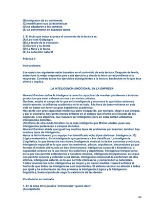 40
(B) emigraron de su continente
(C) modificaron sus características
(D) se adaptaron a los cambios
(E) se convirtieron en especies libres
2. El título que mejor expresa el contenido de la lectura es:
(A) Las Islas Galápagos
(B) La teoría de la evolución
(C) Darwin y su teoría
(D) La flora y la fauna
(E) La selección natural
Práctica II
Instrucciones:
Los ejercicios siguientes están basados en el contenido de esta lectura. Después de leerla,
selecciona la mejor respuesta para cada ejercicio y circula la letra correspondiente a tu
respuesta. Contesta todos los ejercicios subsiguientes a la lectura, basándote en lo que ésta
afirma o implica.
LA INTELIGENCIA EMOCIONAL EN LA EMPRESA
Howard Gardner define la inteligencia como la capacidad de resolver problemas o elaborar
productos que sean valiosos en una o en varias culturas.
Gardner, amplia el campo de lo que es la inteligencia y reconoce lo que todos sabemos
intuitivamente: la brillantez académica no lo es todo. A la hora de desenvolverse en esta
vida no basta con tener un gran expediente académico.
Hay gente con gran capacidad intelectual pero incapaz de, por ejemplo, elegir a sus amigos,
y por el contrario, hay gente menos brillante en el colegio que triunfa en el mundo de los
negocios, o los deportes, que requiere ser inteligente; pero en cada campo utilizamos
inteligencias distintas.
(10) Dicho de otro modo Einstein no es más inteligente que Michel Jordan, pues sus
inteligencias pertenecen a campos distintos.
Howard Gardner añade que igual hay muchos tipos de problemas por resolver, también hay
muchos tipos de inteligencia.
Hasta la fecha Howard y su equipo han identificado ocho tipos distintos: Inteligencia (15)
Lógica-matemática. Es la inteligencia que pertenece a los científicos. La inteligencia
Lingüística, la que tienen los escritores, Inteligencia musical, la de los cantantes y músicos,
Inteligencia espacial es la que usan los marineros, pilotos, arquitectos, decoradores ya que
forman el modelo del mundo en tres dimensiones; Inteligencia corporal o kinestésica, o
capacidad corporal es la que tienen los bailarines y deportistas, Inteligencia Intrapersonal,
es la que nos permite entendernos a nosotros mismos, Inteligencia interpersonal, es la que
nos permite conocer y entender a los demás, Inteligencia emocional, la conforman las dos
últimas, Inteligencia natural, es la que permite interesarse y comprender la naturaleza.
Todos tenemos las ocho inteligencias en mayor y en menor medida. Howard enfatiza el
hecho de que todas las inteligencias son importantes. El sistema escolar no atiende a todas
por igual y ha entronizado las dos primeras la Inteligencia Lógica y la Inteligencia
lingüística, hasta el punto de negar la existencia de las demás.
Vocabulario en contexto
1. En la línea 40 la palabra “entronizado” quiere decir:
(A) respetado
 