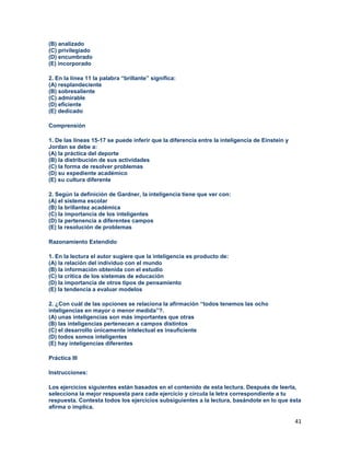 41
(B) analizado
(C) privilegiado
(D) encumbrado
(E) incorporado
2. En la línea 11 la palabra “brillante” significa:
(A) resplandeciente
(B) sobresaliente
(C) admirable
(D) eficiente
(E) dedicado
Comprensión
1. De las líneas 15-17 se puede inferir que la diferencia entre la inteligencia de Einstein y
Jordan se debe a:
(A) la práctica del deporte
(B) la distribución de sus actividades
(C) la forma de resolver problemas
(D) su expediente académico
(E) su cultura diferente
2. Según la definición de Gardner, la inteligencia tiene que ver con:
(A) el sistema escolar
(B) la brillantez académica
(C) la importancia de los inteligentes
(D) la pertenencia a diferentes campos
(E) la resolución de problemas
Razonamiento Extendido
1. En la lectura el autor sugiere que la inteligencia es producto de:
(A) la relación del individuo con el mundo
(B) la información obtenida con el estudio
(C) la crítica de los sistemas de educación
(D) la importancia de otros tipos de pensamiento
(E) la tendencia a evaluar modelos
2. ¿Con cuál de las opciones se relaciona la afirmación “todos tenemos las ocho
inteligencias en mayor o menor medida”?.
(A) unas inteligencias son más importantes que otras
(B) las inteligencias pertenecen a campos distintos
(C) el desarrollo únicamente intelectual es insuficiente
(D) todos somos inteligentes
(E) hay inteligencias diferentes
Práctica III
Instrucciones:
Los ejercicios siguientes están basados en el contenido de esta lectura. Después de leerla,
selecciona la mejor respuesta para cada ejercicio y circula la letra correspondiente a tu
respuesta. Contesta todos los ejercicios subsiguientes a la lectura, basándote en lo que ésta
afirma o implica.
 