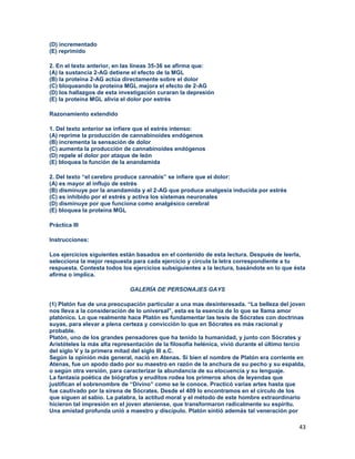 43
(D) incrementado
(E) reprimido
2. En el texto anterior, en las líneas 35-36 se afirma que:
(A) la sustancia 2-AG detiene el efecto de la MGL
(B) la proteína 2-AG actúa directamente sobre el dolor
(C) bloqueando la proteína MGL mejora el efecto de 2-AG
(D) los hallazgos de esta investigación curaran la depresión
(E) la proteína MGL alivia el dolor por estrés
Razonamiento extendido
1. Del texto anterior se infiere que el estrés intenso:
(A) reprime la producción de cannabinoides endógenos
(B) incrementa la sensación de dolor
(C) aumenta la producción de cannabinoides endógenos
(D) repele el dolor por ataque de león
(E) bloquea la función de la anandamida
2. Del texto “el cerebro produce cannabis” se infiere que el dolor:
(A) es mayor al influjo de estrés
(B) disminuye por la anandamida y el 2-AG que produce analgesia inducida por estrés
(C) es inhibido por el estrés y activa los sistemas neuronales
(D) disminuye por que funciona como analgésico cerebral
(E) bloquea la proteína MGL
Práctica III
Instrucciones:
Los ejercicios siguientes están basados en el contenido de esta lectura. Después de leerla,
selecciona la mejor respuesta para cada ejercicio y circula la letra correspondiente a tu
respuesta. Contesta todos los ejercicios subsiguientes a la lectura, basándote en lo que ésta
afirma o implica.
GALERÍA DE PERSONAJES GAYS
(1) Platón fue de una preocupación particular a una mas desinteresada. “La belleza del joven
nos lleva a la consideración de lo universal”, esta es la esencia de lo que se llama amor
platónico. Lo que realmente hace Platón es fundamentar las tesis de Sócrates con doctrinas
suyas, para elevar a plena certeza y convicción lo que en Sócrates es más racional y
probable.
Platón, uno de los grandes pensadores que ha tenido la humanidad, y junto con Sócrates y
Aristóteles la más alta representación de la filosofía helénica, vivió durante el último tercio
del siglo V y la primera mitad del siglo III a.C.
Según la opinión más general, nació en Atenas. Si bien el nombre de Platón era corriente en
Atenas, fue un apodo dado por su maestro en razón de la anchura de su pecho y su espalda,
o según otra versión, para caracterizar la abundancia de su elocuencia y su lenguaje.
La fantasía poética de biógrafos y eruditos rodea los primeros años de leyendas que
justifican el sobrenombre de “Divino” como se le conoce. Practicó varias artes hasta que
fue cautivado por la sirena de Sócrates. Desde el 409 lo encontramos en el círculo de los
que siguen al sabio. La palabra, la actitud moral y el método de este hombre extraordinario
hicieron tal impresión en el joven ateniense, que transformaron radicalmente su espíritu.
Una amistad profunda unió a maestro y discípulo. Platón sintió además tal veneración por
 