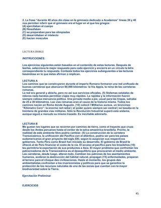 45
2. La frase “durante 40 años dio clase en le gimnasio dedicado a Academos” líneas 39 y 40
nos permiten inferir que el gimnasio era el lugar en el que los griegos:
(A) ejercitaban el cuerpo
(B) filosofaban
(C) se preparaban para las olimpiadas
(D) desarrollaban el intelecto
(E) hacían músculos
LECTURA DOBLE
INSTRUCCIONES:
Los ejercicios siguientes están basados en el contenido de estas lecturas. Después de
leerlas, selecciona la mejor respuesta para cada ejercicio y encierra en un círculo la letra
correspondiente tu respuesta. Contesta todos los ejercicios subsiguientes a las lecturas
basándose en lo que éstas afirman o implican.
LECTURA A
Los caminos que se construyeron durante el imperio Romano formaron una red unificada de
buenas carreteras que abarcaron 80,000 kilómetros: la Vía Appia, la reina de las carreteras
romanas.
La red era general y abierta, pero no así sus servicios oficiales. (5) Sistemas estatales de
relevos nada baratos permitían viajes muy rápidos. La rapidez y la información fueron
siempre valiosa mercancía política. Una jornada media a pie, usual para las tropas, salvaba
de 25 a 30 kilómetros. Las vías romanas eran el cauce de la historia misma. Todos los
caminos nacían en Roma donde Augusto. (10) colocó I Milliarius aureus, un broncineo
”Kilómetro Cero”: la enorme red radial ( el poder quiere siempre ser central ) se basaba en la
treintena de grandes vías militares. Sólo la Revolución Industrial superó este sistema,
aunque siguió a menudo su mismo trazado. Es inevitable admirarlo.
LECTURA B
Me gustan los lugares que se recorren por caminos de tierra, como el trayecto que cruza
desde los Andes peruanos hasta el verdor de la selva amazónica brasileña. Pronto, la
realidad de este ambiente libre podría cambiar. (5) La construcción de la carretera
Transoceánica, la unificación del Pacífico con el atlántico, podría ser para los países
sudamericanos el gran proyecto del siglo XXI, según lo auspician sus respectivos
gobiernos. Tanto Perú como Brasil han iniciado su desarrollo. El gobierno de Brasil le
ofreció al de Perú financiar el costo de la vía. El acceso al pacífico para los brasileños (10)
les permitiría la exportación de sus productos a Asia. El mayor problema que confrontan los
patrocinadores de la Transoceánica es el desequilibrio que provocarían al medio ambiente.
Las carreteras, desde luego, alteran todo. Cambian los patrones de los asentamientos
humanos, aceleran la destrucción del hábitat natural, propagan (15) enfermedades, preparan
el terreno para el choque des civilizaciones. Hasta el momento, los grupos des
ambientalistas confrontan a los inversionistas y políticos para que se garantice la
protección de los recursos naturales de una de las zonas que cuentan con la mayor
biodiversidad sobre la Tierra.
Ejercitación Preliminar
EJERCICIOS
 