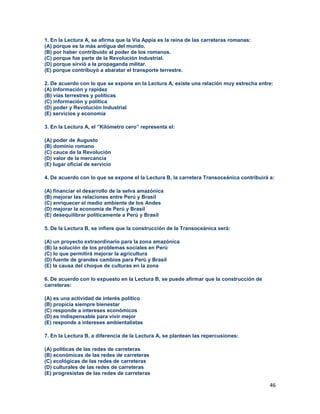 46
1. En la Lectura A, se afirma que la Vía Appia es la reina de las carreteras romanas:
(A) porque es la más antigua del mundo.
(B) por haber contribuido al poder de los romanos.
(C) porque fue parte de la Revolución Industrial.
(D) porque sirvió a la propaganda militar.
(E) porque contribuyó a abaratar el transporte terrestre.
2. De acuerdo con lo que se expone en la Lectura A, existe una relación muy estrecha entre:
(A) Información y rapidez
(B) vías terrestres y políticas
(C) información y política
(D) poder y Revolución Industrial
(E) servicios y economía
3. En la Lectura A, el ”Kilómetro cero” representa el:
(A) poder de Augusto
(B) dominio romano
(C) cauce de la Revolución
(D) valor de la mercancía
(E) lugar oficial de servicio
4. De acuerdo con lo que se expone el la Lectura B, la carretera Transoceánica contribuirá a:
(A) financiar el desarrollo de la selva amazónica
(B) mejorar las relaciones entre Perú y Brasil
(C) enriquecer el medio ambiente de los Andes
(D) mejorar la economía de Perú y Brasil
(E) desequilibrar políticamente a Perú y Brasil
5. De la Lectura B, se infiere que la construcción de la Transoceánica será:
(A) un proyecto extraordinario para la zona amazónica
(B) la solución de los problemas sociales en Perú
(C) lo que permitirá mejorar la agricultura
(D) fuente de grandes cambios para Perú y Brasil
(E) la causa del choque de culturas en la zona
6. De acuerdo con lo expuesto en la Lectura B, se puede afirmar que la construcción de
carreteras:
(A) es una actividad de interés político
(B) propicia siempre bienestar
(C) responde a intereses económicos
(D) es indispensable para vivir mejor
(E) responde a intereses ambientalistas
7. En la Lectura B, a diferencia de la Lectura A, se plantean las repercusiones:
(A) políticas de las redes de carreteras
(B) económicas de las redes de carreteras
(C) ecológicas de las redes de carreteras
(D) culturales de las redes de carreteras
(E) progresistas de las redes de carreteras
 