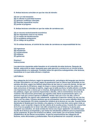 47
8. Ambas lecturas coinciden en que las vías de tránsito:
(A) son un mal necesario
(B) no afectan la actividad humana
(C) generan conflictos culturales
(D) ameritan expandirse mucho
(E) portan al progreso
9. Ambas lecturas coinciden en que las redes de carreteras son:
(A) un recurso exclusivamente económico
(B) tan importante como la vía misma
(C) un medio de transformación
(D) un problema antiquísimo
(E) un reflejo de la política
10. En ambas lecturas, el control de las redes de carreteras es responsabilidad de los:
(A) ingenieros
(B) arquitectos
(C) constructores
(D) militares
(E) gobiernos
Práctica I
Instrucciones:
Los ejercicios siguientes están basados en el contenido de estas lecturas. Después de
leerlas, selecciona la mejor respuesta para cada ejercicio y encierra en un círculo la letra
correspondiente a tu respuesta. Conteste todos los ejercicios subsiguientes a las lecturas,
basándose en lo que éstas afirman o implican.
LECTURA A
Hay categorías de la lectura, según la representación, psicológica del lenguaje que domine
el orden articulatorio o el visual; según la penetración que la cultura haya alcanzado en los
estratos del alma; según los hábitos adquiridos de leer para sí o para los demás, de leer por
sí o de escuchar la (5) lectura; según la mayor o menor presteza con que los oídos o los
ojos comunican el mensaje al espíritu, según que la bella escritura, la bella edición o la bella
voz impresiones más o menos por sí mismas, distrayéndonos más o menos del sentido de
las palabras; según que seamos impacientes o dóciles, ante la momentánea renuncia de
nuestras (10) reacciones personales que significa este atarse al pensamiento ajeno. La
persona ruda que conoce apenas el alfabeto, tiende a leer por sí en voz alta, como si
quisiera aglutinar los signos más cabalmente, sujetando la atención verbal a la vez con los
ojos y con los oídos. Conozco lectores que se acompañan con su suave silbidito rítmico al
que van imprimiendo (15) cierta modulación imitativa de la lectura en voz alta. Cuando Heine
declamaba el Quijote para los árboles y los pájaros, lo hacía más bien como quien rinde un
atributo, o por no perder ninguno de los valores de la excelsa prosa. Cuando Sor Juana Inés
de la Cruz se quejaba de no tener más (20) compañeros que el tintero y la pluma para
compartir sus estudios, sin duda echaba de menos esa mayor apelación a la retentiva que
resulta de la lectura acompañada y que todos los estudiantes prefieren para la preparación
de los exámenes. El goce de la lectura se define, como todos, por el recuerdo cómputo
(25)definitivo de los bienes acumulados. A esta luz examinaremos las categorías de
lectores, entre aficionados y profesionales. Para el profesional sin vocación, la lectura
 