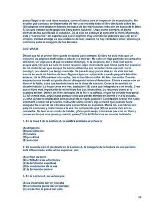 48
puede llegar a ser una tarea enojosa, como el teatro para el inspector de espectáculos. Un
erudito que conozco se dispensaba de leer y se recorría todo el libro deslizado sobre las
(30) páginas una tarjeta en blanco en busca de las mayúsculas; más aún en busca de la letra
A: Es que trataba de despojar las citas sobre Ausonio! “Aquí como siempre, el pleno
disfrute de los que llevan la vocación. De la cual no excluyo al contrario al mero aficionado,
este ¡ “nuevo rico” del espíritu que suele exprimir muy a fondo los placeres que (35) se le
ofrecen. Verdad amarga es que el deleite de leer, cuando no hay verdadero amor, disminuye
conforme sube la categoría de los lectores.
LECTURA B
Desde que leí el primer libro quede atrapada para siempre. El libro ha sido más que un
conjunto de páginas destinadas a educar o a distraer. Ha sido un viaje perfecto en compañía
del autor, un viaje para el que no existe el tiempo, ni la distancia, tan o más real que la
propia vida. (5) Leer es para mí como respirar, algo inconciente que forma parte tan esencial
de mi modo de ser que aunque he hecho esfuerzos por recordar cómo aprendí, no lo
condigo. Leo desde que tengo memoria. He pasado muy pocos días en mi vida sin leer.
Jamás se sacia mi hambre de leer. Algunas épocas, sobre todo cuando pequeña leía días
enteros, de la (10) mañana a la noche, dos o tres libros al día. No leía, devoraba. Cuando
empezaba una novela no podía dormir divagando sobre el desenlace. Comía a veces con un
libro en la falda, cosa que también hacía en la clase de costura. Carecía de sentido de
discriminación. Lo importante era leer, cualquier (15) cosa que interpretara a mi modo. Creo
que el libro más importante de mi infancia fue Los Miserables. Lo recuerdo como si lo
acabara de leer. Derivé de él mi concepto de la ley y la justicia, el que ha variado muy poco.
Lo leí en tres días, angustiada porque tenía que perder tiempo en dormir e ir a la escuela.
¿Cómo olvidar la implacable persecución de la rígida justicia? Concepción Arenal me había
enseñado a odiar las prisiones. Hablando sobre el libro dije a mamá que cuando fuera
abogada iba a cerrar las cárceles para convertirlas en escuelas. Mamá rió. Los libros son
para mí comunes y misteriosos a la vez. No comprendo que (25) se pueda vivir sin su
compañía. No leer es un modo de hablar. ¿Con quién mejor conversar que con un libro y
conversar lo que uno quiere y cuándo quiere? Una biblioteca es un mundo hablando.
1. En la línea 5 de la Lectura A, la palabra presteza se refiere a:
(A) diligencia
(B) precipitación
(C) interés
(D) prontitud
(E) atención
2. De acuerdo con lo planteado en la Lectura A, la categoría de la lectura de una persona
está influenciada, entre otros aspectos, por:
(A) el tipo de texto
(B) el tributo a las emociones
(C) la formación espiritual
(D) la modulación de la voz
(E) la formación central
3. En la Lectura A, se señala que:
(A) es incorrecto leer en voz alta
(B) a todos les gusta leer en parejas
(C) al escritor le gusta leer solo
 