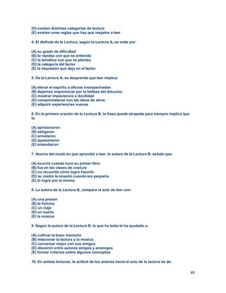 49
(D) existen distintas categorías de lectura
(E) existen unas reglas que hay que respetar a leer
4. El disfrute de la Lectura, según la Lectura A, se mide por:
(A) su grado de dificultad
(B) la rapidez con que se entienda
(C) la temática con que se plantea
(D) la categoría del lector
(E) la impresión que deja en el lector
5. De la Lectura A, se desprende que leer implica:
(A) elevar el espíritu a alturas insospechadas
(B) dejarnos impresionar por la belleza del discurso
(C) mostrar impaciencia o docilidad
(D) comprometerse con las ideas de otros
(E) adquirir experiencias nuevas
6. En la primera oración de la Lectura B, la frase quedé atrapada para siempre implica que
la:
(A) aprisionaron
(B) obligaron
(C) enredaron
(D) apasionaron
(E) entendieron
7. Acerca del modo en que aprendió a leer, la autora de la Lectura B, señala que:
(A) ocurrió cuando tuvo su primer libro
(B) fue en las clases de costura
(C) no recuerda cómo logró hacerlo
(D) su madre le enseñó cuando era pequeña
(E) lo logró por sí misma
8. La autora de la Lectura B, compara el acto de leer con:
(A) una prisión
(B) la fortuna
(C) un viaje
(D) un sueño
(E) la música
9. Según la autora de la Lectura B, lo que ha leído le ha ayudado a:
(A) cultivar la buen memoria
(B) relacionar la lectura y la música
(C) conversar mejor con sus amigos
(D) discernir entre autores amigos y enemigos
(E) formar criterios sobre algunos conceptos
10. En ambas lecturas, la actitud de los autores hacia el acto de la lectura es de:
 