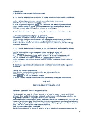 5
identificación.
(E) Recibió el dinero que le envío por correo.
5. ¿En cuál de las siguientes oraciones se utiliza correctamente la palabra subrayada?
(A) La vajilla de losa se rompió cuando nos mudamos ala casa nueva.
(B) Estoy buscando el aro que se calló al piso.
(C) Ese grupo musical piensa gravar sus canciones más exitosas próximamente.
(D) La esponja absolvió todo el líquido que se había derramando sobre la mesa.
(E) Reparamos el tubo del fregadero por que se rompió ayer.
6. Seleccione la oración en que se usa la palabra subrayada en forma incorrecta.
(A) Cuantos oigan cantar al grupo lo aplaudirán.
(B) Ustedes estuvieron conmigo cuando más le necesité.
(C) No encontraron motivos suficientes por los cuales fundamentar la acusación.
(D) La paz debe ser la gran ambición por la que todos deberíamos luchar.
(E) La naturaleza siempre nos observa con sus paisajes y bosques, no obstante, la
olvidamos a menudo.
7. ¿En cuál de las siguientes oraciones se usa correctamente la palabra subrayada?
(A) Ese automóvil lleva muchos pasajeros, por eso yo no quepo ahí.
(B) Si apretaras la mano de la muñeca, cantará una bella melodía.
(C) ¿Tú crees que no me recuerdo de los números de mi licencia de conducir?
(D) ¿La causa de tu accidente fue que no conduciste con cuidado?
(E) No había provisto el inconveniente que me señalas para llevar a cabo nuestros
proyectos.
8. Identifique la palabra subrayada que está escrita correctamente en las siguientes
oraciones.
(A) Los dos señores son jemelos.
(B) Debemos injerir diariamente alimentos que contengan fibras.
(C) El comegén aniquila los árboles.
(D) El genjibre es una raíz de sabor exótico.
(E) Elena Climent, famosa pintora mexicana, se considera de linaje multicultural.
LECTURA
EL PUEBLO QUE INVENTÓ EL CERO
Esplendor y caída del imperio maya en la selva
Fue un pueblo que tuvo su infancia cultural en la edad de piedra y nunca conoció el
principio de la rueda. Sin embargo, prosperó hasta niveles intelectuales y artísticos que
ninguna otra raza en las antiguas Américas pudo alcanzar.
Sabían calcular los movimientos de los planetas y predecir eclipses con una exactitud que
no volvió a repetirse hasta el siglo XX. Su sistema matemático no fue ni siquiera igualado
por el antiguo Egipto. Podían contar de millones en millones y emplearon el concepto del
cero 1.000 años antes que el resto de la humanidad.
Pero su sabiduría envolvía paradojas.
Jamás fueron capaces de construir un arco de gran resistencia en sus edificaciones. Su
 