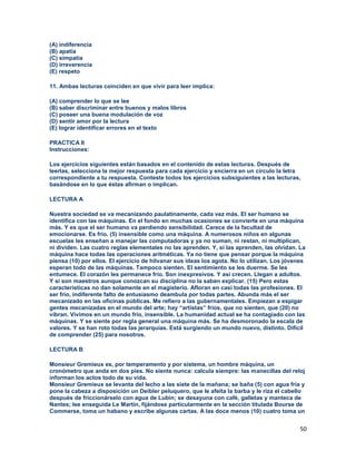 50
(A) indiferencia
(B) apatía
(C) simpatía
(D) irreverencia
(E) respeto
11. Ambas lecturas coinciden en que vivir para leer implica:
(A) comprender lo que se lee
(B) saber discriminar entre buenos y malos libros
(C) poseer una buena modulación de voz
(D) sentir amor por la lectura
(E) lograr identificar errores en el texto
PRACTICA II
Instrucciones:
Los ejercicios siguientes están basados en el contenido de estas lecturas. Después de
leerlas, selecciona la mejor respuesta para cada ejercicio y encierra en un círculo la letra
correspondiente a tu respuesta. Conteste todos los ejercicios subsiguientes a las lecturas,
basándose en lo que éstas afirman o implican.
LECTURA A
Nuestra sociedad se va mecanizando paulatinamente, cada vez más. El ser humano se
identifica con las máquinas. En el fondo en muchas ocasiones se convierte en una máquina
más. Y es que el ser humano va perdiendo sensibilidad. Carece de la facultad de
emocionarse. Es frío. (5) insensible como una máquina. A numerosos niños en algunas
escuelas les enseñan a manejar las computadoras y ya no suman, ni restan, ni multiplican,
ni dividen. Las cuatro reglas elementales no las aprenden. Y, si las aprenden, las olvidan. La
máquina hace todas las operaciones aritméticas. Ya no tiene que pensar porque la máquina
piensa (10) por ellos. El ejercicio de hilvanar sus ideas los agota. No lo utilizan. Los jóvenes
esperan todo de las máquinas. Tampoco sienten. El sentimiento se les duerme. Se les
entumece. El corazón les permanece frío. Son inexpresivos. Y así crecen. Llegan a adultos.
Y si son maestros aunque conozcan su disciplina no la saben explicar. (15) Pero estas
características no dan solamente en el magisterio. Afloran en casi todas las profesiones. El
ser frío, indiferente falto de entusiasmo deambula por todas partes. Abunda más el ser
mecanizado en las oficinas públicas. Me refiero a las gubernamentales. Empiezan a espigar
gentes mecanizadas en el mundo del arte; hay “artistas” fríos, que no sienten, que (20) no
vibran. Vivimos en un mundo frío, insensible. La humanidad actual se ha contagiado con las
máquinas. Y se siente por regla general una máquina más. Se ha desmoronado la escala de
valores. Y se han roto todas las jerarquías. Está surgiendo un mundo nuevo, distinto. Difícil
de comprender (25) para nosotros.
LECTURA B
Monsieur Gremieux es, por temperamento y por sistema, un hombre máquina, un
cronómetro que anda en dos pies. No siente nunca: calcula siempre: las manecillas del reloj
informan los actos todo de su vida.
Monsieur Gremieux se levanta del lecho a las siete de la mañana; se baña (5) con agua fría y
pone la cabeza a disposición un Deibler peluquero, que le afeita la barba y le riza el cabello
después de friccionárselo con agua de Lubín; se desayuna con café, galletas y manteca de
Nantes; lee enseguida Le Martín, fijándose particularmente en la sección titulada Bourse de
Commerse, toma un habano y escribe algunas cartas. A las doce menos (10) cuatro toma un
 